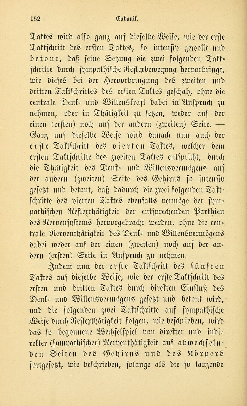 Steiftet toirb atfo gau^ auf biefetbe Seife, tote bei* evfte £aftfdjrttt be§ erfteu STafteä, fo iutenfiü cjetooßt unb betont, bafy feine Se^uug bte gtoet fotgenben Xcfit* fdjritte bnrd) fr/tn]patr)tfd)e ülefterbetoegung hervorbringt, toie biefe§ bei ber §erüorbrtuguug be§ ^toeiteu nnb britteu S£aftfd)ritte§ be§ erfteu S£afte§ gefdjat), of)ne bie centrale S5enf= unb Söiöeu§fraft babei in 2lnfrmtd) gu nehmen, ober in Sfjätigfeit ju fetten, toeber auf ber einen (erfteu) uod) auf ber anbern (^toeiteu) Seite. — (&an$ auf biefetbe Seife toirb banad) nun audj ber erfte STaftfdjritt be§ Vierten Salte§, toetcfyer beut erfteu £aftfd)ritte be§ ^toeiten £afte3 entfprid)t, burd) bie £t)ätigfeit be3 £)enf^ unb Stt(en§oermögeu3 auf ber anbern (^toeiten) Seite be§ ©et)iw§ fo inteufit) gefegt unb betont, baft baburd) bie ^toei fotgenben QdU fdjritte be§ vierten Salte§ ebenfalls Vermöge ber frnu= Vau)ifd)eu 9iefte;ctr)ätigfeit ber entfvredjeuben ^arttn'eu be§ $fterVenft)ftem§ ()erVorgebrad)t toerben, otme bie cen= träte ^eroeut§ätigleit be§ SDenf* unb Sifteu§verntögen§ babei toeber auf ber einen (^toeiteu) noa) auf ber an= beru (erfteu) Seite in ^lufprud) §u neunten. $nbem nun ber erfte £aftf abritt be§ fünften Zatte§> auf biefetbe Seife, toie ber erfte £aftfd)ritt be§ erfteu unb brüten £afte§ burd) bireften @Hnftu§ be§ £>eut^ unb Sitten§verutögeu§ gefegt unb betont toirb, unb bie folgenben §toei £aftfd)ritte auf ftyntVatr)ifd)e Seife burd) ^efterifyätigtat folgen, toie befdjrteben, toirb ba§ fo begonnene Sed)fetfviet Von birelter unb inbi- relter (ft)inpat^ifdier) 91erüentr)citigfeit auf abtoed)fetn^ ben Seiten be§ ®et)im3 unb be§ $örver§ fortgefet^t, toie befdjriebeu, fotange al§ bie fo tan^eube
