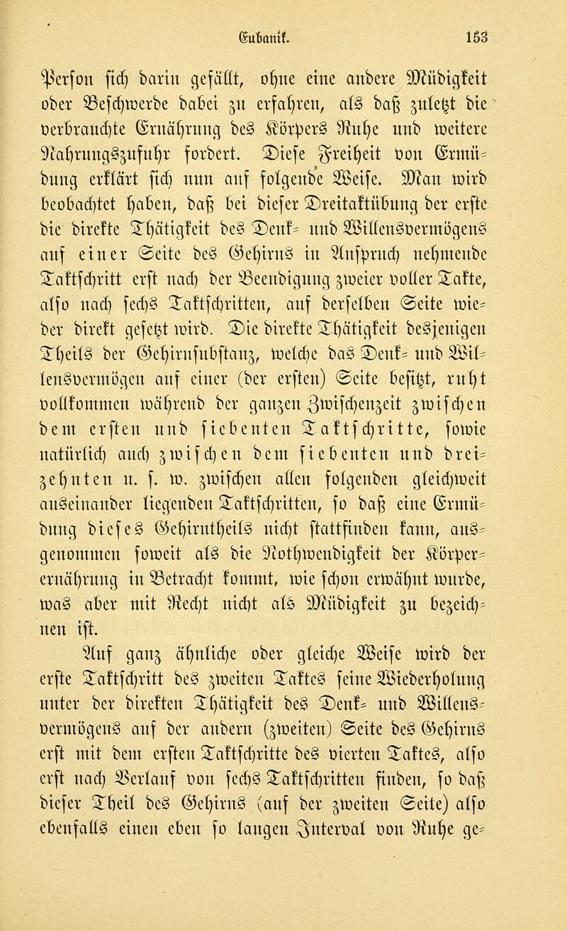 $crfon ftd) bartn gefällt, ofme eine anbete üDftibigfeit ober SBefdjwerbe babei gu erfahren, a(§ bafc gittert bte »erbrauste (Sruätjruug be§ ®ör}>er§ Sftu^e nnb tuettevc 9iafjruug§pfut)r forbert. £)iefe f^rei^eit Oou (Ertnfi* bung erftärt fidi nnn auf folgcwbe Seife. !£ftan nnrb beobad)tet ^a&ert, ba§ bei biefer ©reitaftübung bei* erfte bie bire!te Sfjätigfeit be§ 2)enf= nnb 2Biflen3öermögen§ auf einer Seite be§ ®et)intS in 2Iufyrud) uefmtenbe £aftfdjrttt erft nad) ber 23eenbiguug jtoeier notier StaJte, atfo nad} fed)§ £aftfd)ritten, anf berfelben Seite tme* ber bireft gefegt wirb. S)ic birefte Sfjätigfeit be§jenigen SEljettS ber ®e$irufu6jton& toelct^e ba§ i)en!= unb 2Bit= tenSüermögeu auf einer (ber erften) Seite beft^t, rutjt Ooüfommen luä^rcub ber ganzen ßnrifcfyengeit gmifdjen bem erften unb fiebeuten 5£aftfabritte, fotote uatür(id) and) §totfdy-ett beut fiebeuten nnb brei= gefyuten u. f. to. jtotfdjen atteu fotgenben gteidjmett awSetncmber tiegeuben SEaftfdjrttten, fo ba§ eine ©rmü- bung biefe§ Ö5et)iritt^ei(§ ntdjt ftattfinben rann, au§= genommen fomeit als bie 9tot^menbigleit ber Körper* eruäfyruug in SBetradjt fomutt, nrie fdjon ermähnt mürbe, toa§ aber mit SRedjt uid)t afö 9JMbigfeit gu be^eid^ neu ift. $tuf gang dfyntidje ober gteidje Seife mirb ber erfte 2Taftfd)ritt be§ jtoetten £afte§ feine SÖiebertmtung unter ber btvefteu £f)ätigf'eit be§ 2)enf* unb SBtßenS- DermögenS auf ber aubern (gtocttctt) Seite be§ ©ertrug erft mit bem erften STaftfdjrttte be§ oierten S£afte§, atfo erft nad) Verlauf t>on fecb§ £aftfd)ritteu ftuben, fo bajj biefer £beit be§ ®et)iru§ (auf ber Reiten Seite) atfo ebenfalls einen eben fo taugen ^ntevoat oon ^iufye ge=