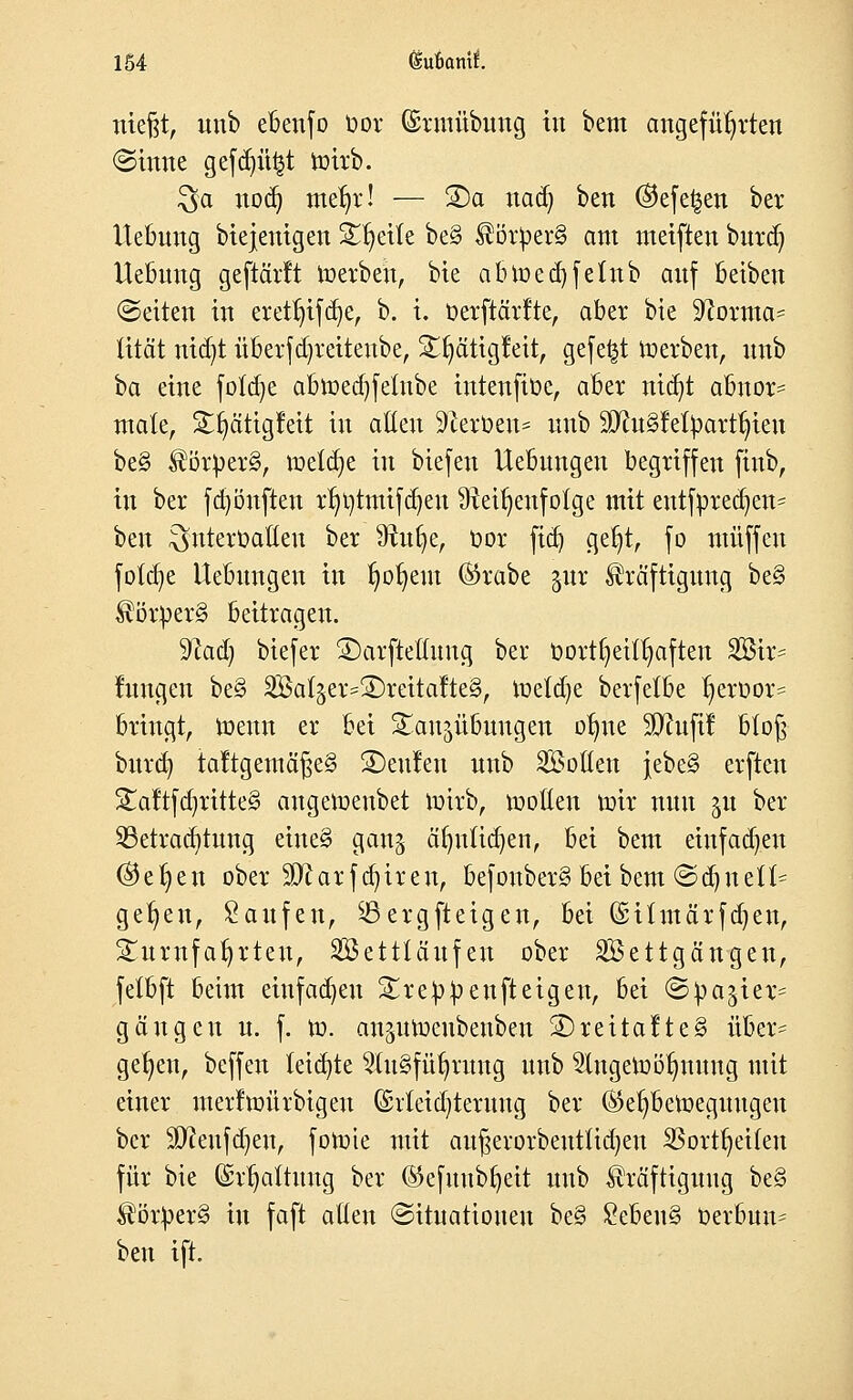 niefjt, unb ebenfo bor Gsrmübung in bem angeführten <3ume gefdjüfct nrirb. Qa nod) meljr! — 3)a nad) ben ®efe£en ber Uebung biejenigen Steile be§ Kör£er§ am meiften burä) Uebung geftärft roerbeu, bie abmed)fetnb anf beiben (Seiten in eretfjtfäje, b. i. üerftärfte, aber bie Sftorma* tität nid)t überfd)reitenbe, £fyätigfeit, gefegt werben, nnb \)a eine fötale abmedjfetnbe intenftüe, aber nidjt abnor- male, Stfyätigfeit in alten Sfteröen* nnb $ftu£fefyartt;ieu be§ ^örper§, roetdje in biefen Uebungen begriffen finb, in ber fd)önften rfmtmifdjeu Reihenfolge mit entfpred)en= ben ^nteroaöen ber 9tufye, oor ftd) getjt, fo muffen fötale Uebnngen in tmtjem ©rabe jur Kräftigung be§ $örper§ beitragen. ffiad) biefer £)arftettung ber Oort§eif§aften 2Bir- fnngen be§ Sßal^er^^reitalteS, ioeldje berfelbe ^eroor= bringt, wenn er bei Bandübungen otme SCRufif blo§ burd) taltgemä^e§ beulen unb Sotten jebe§ erfteu £aftfd)ritte§ angemeubet nrirb, motten mir nun gu ber Betrachtung eine§ gan^ ät)uüd)en, bei bem eiufadjen @et)en ober 3ftarfd)iren, befouberg beibem ©d)uett^ ge^en, Saufen, Bergfteigen, bei ©itmärfdjen, Sumfatjrteu, SBetttäufen ober Settgängen, fetbft beim einfachen Breppenfteigeu, bei ©pajier= gangen n. f. m. an^umeubenben SDreüafteg über= gelten, beffen teilte 2(u§füfyrung unb 2lngemötmuug mit einer merftoürbtgeu (£rteid)teruug ber ®el)bemeguugen ber Sfteufdjen, fomie mit auf$evorbeuttid)en SBortfyeiten für bie (Spaltung ber ©efuubfyeit unb Kräftigung be§ Körper^ in faft atfen Situationen be§ £eben§ Oerbun^ ben ift.