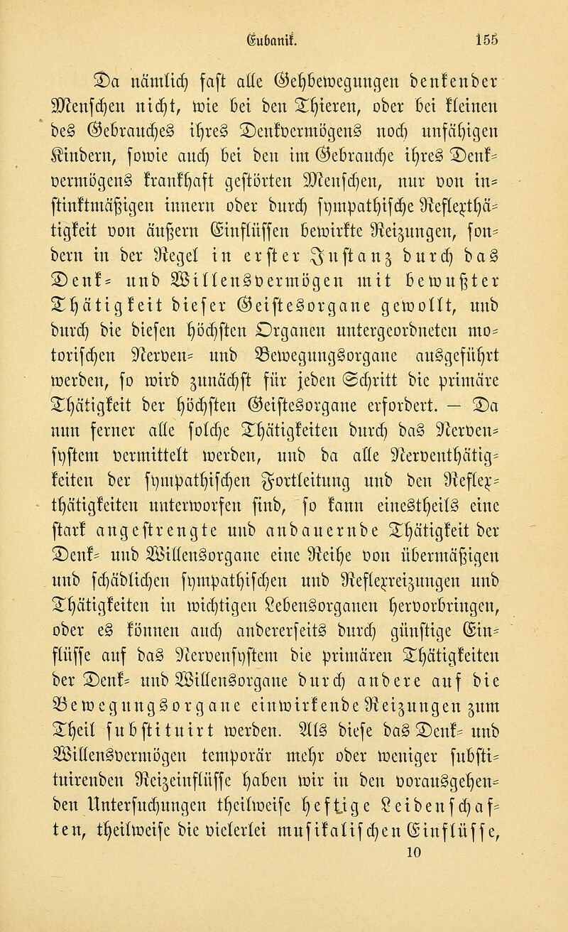 £)a nämlich, faft alle ®er)beroegungen benfenber Sttenfdjen nidjt, tüte bei ben Spieren, ober bei Heilten be§ ®ebrauclje§ iljreS ©enfüermögenS nöd) unfähigen IHnbera, fotoie and) bei ben im ®ebraud)e irjreS 2)enl- öermögen§ Jranffjaft geftörten Sftenfdjen, nur üon in= fKnftmäfjtgen Innern ober burd) fmnpatr/ifcije 9?eflerrt)ä= tigfeit oon äugern (Smftüffen bevotrfte fftei^ungett, fon- bern in ber Siegel in erfter ^uftan^ burdj ba§ ©enl* uub 2Bitlen§t>ermögen mit bemühter Sljätigleit biefer ©eifte§organe gerooltt, uub burd) bie bicfeit l)öd)ften Organen untergeorbneten mo= torifdjen Heroen* unb SBetoegungSorgane ausgeführt werben, fo roirb junädjft für jeben Stritt bie primäre ^ättgleit ber l)öd)ften ($eifte§organe erforbert. — S)a nun ferner äße foldje S^ätigleiten burd) ba§ Heroen* ftyftem Vermittelt töerben, unb ba alle ^eroeuttjättg^ leiten ber ft)ntpatr)ifct)en ^ortleitung unb ben Hefter/ tljätigfeiten untertoorfen ftnb, fo rann einesteils eine ftarl angeftrengte uub anbauernbe S£r)ätigfeit ber S)enf* uub 2Öiöen§organe eine 9Wr)e Oon übermäßigen unb fct/äblidjen ft)mpatt)ifd)en uub ^eflerra^ungen unb St^ättgleiten in mistigen £eben§organen Ijeroorbringen, ober e§ löuuen aud) anbererfeitS burd) günftige (£in= ftüffe auf ba§ $fterüenft)ftem bie primären S^ätigleiten bergen!- uub SöittenSorgcme burd) anbere auf bie 23eioegungSorgane etnroirf enbeSteigungen gum Streit fnbftituirt roerben. TO biefe baS 2)ei* unb SillenSoenuögen temporär met/r ober roeuiger fubfti= tuirenbeu ^ei^einftüffe l)aben roir in ben Oorau§gef)en= ben Unterfud)ungen tt)eiüt>eife heftige Seibenfd)af= ten, tfjeilroeife bie oietertet mufifaüf d)en ©tnflüffe, 10