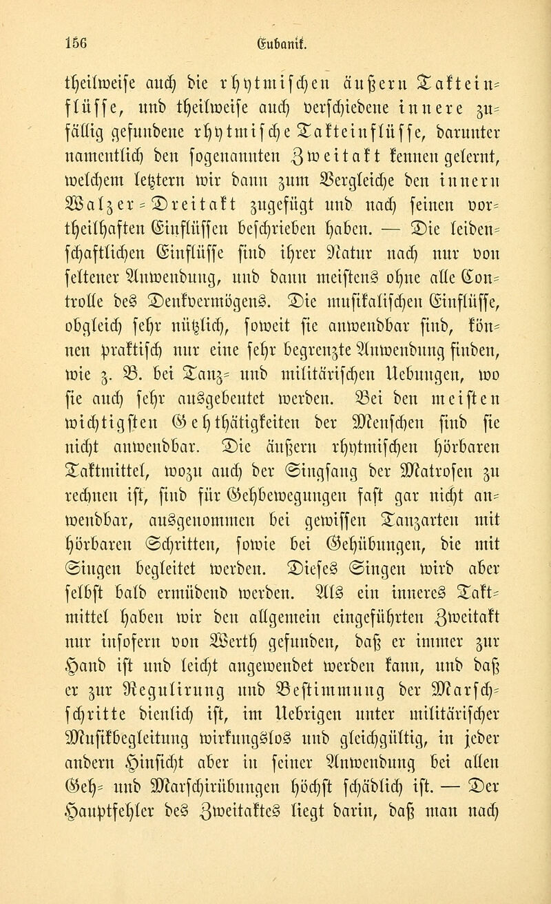 tt)eiüoeife au$ bie rf)t)tmifd)en äußern £altetn= ftüffe, unb ttjeiüoetfe au<fy betriebene innere pt== fällig gefunbene tt^tmifd?e Salteinftüffe, barunter namcntüdj ben fogenannteh ^toeitalt lernten gelernt, metdjem (entern mit bann pm 23etgfeid)e ben Innern SB als er = SDreitalt ^gefügt unb naaj feinen oor= ttjeitfyaften (Siuflüffen befd^rieben traben. — 2)ie teiben= fdjaftftdjen (Sinflüffe fittb ifyrer ^latur nad) nur Don feftenet 2lumeubuug, unb bann metftenS otme aöe (£on= ttotte be§ 3)enl0etmögen§. ®te mufilaüfdjeu Gstnftüffe, obgfeid) fetjt nüt^tid), fotoeit fie antoenbbat ftnb, tön- neu btaltifd) nur eine fefyt begrenzte 2lntoenbnng fiuben, tote 3. 95. bei SEartj? unb mttttärifdjeu Uebuugen, too fie aud) fetjr ausgebeutet toerben. 35et ben meiften toid)tigfteu ® e b, Tätigkeiten ber Sfteufdjen finb fie nidjt autoenbbar. £)ie äußern rfjotmtfajen hörbaren Saltmittet, too^tt aud) ber ©ingfaug ber itDfotrofen $u redmeu ift, finb für ®et)betoegungen faft gar nid)t an- toeubbar, ausgenommen bei getoiffen Standarten mit hörbaren ©abritten, fotoie bei ($eb,übmtgen, bie mit (Singen begleitet toerben. 3)iefe§ ©ingen ioirb aber fetbft batb ermübenb toerben. 5tt§ ein inneres £alt= mittet traben mir ben allgemein eingeführten 3^üettaft nur infofern Oon Söertb, gefunben, baß er immer jur §anb ift unb leidet angetoenbet toerben lamt, unb bafy er jur Sftegutirung unb ^Seftintmuug ber SD^arfd^ fabritte bien(id) ift, im Uebrigen unter mititärifdjer äftufilbegleituug totrlungSloS unb gfcidjgüttig, in jcber anbern §tnfid)t aber in feiner Slntoenbung bei alten ©et^ unb Sftarfdjirübungen f)öd)ft fd)äbtid) ift. — S)er §auOtfel)ler be§ ßtoeitalteS Hegt barin, baß man nad)