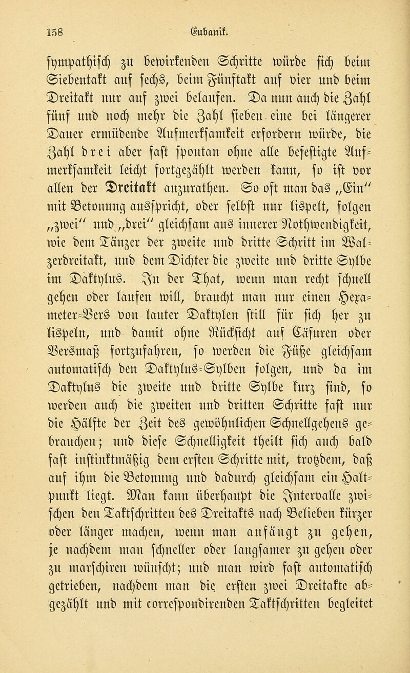 ftimpatfyifdj gu betüirfenben ©dritte mürbe ftdj beim ©iebentaft auf fedj§, beim fjünftaft auf biet uub beim S)reitalt nur auf %\vä belaufen. ®a nun and) bie Qafy fünf uub nodj me^r bie Qafyi fieben. eine bei längerer SDauer ermübenbe ^lufmerffamfeit erforbern roürbe, bie $ar)t brei aber faft fpoutan oI)ne alle befeftigte ^Xitf- merlfamleit leicht fortgejagt werben fann, fo ift oor allen ber 2)reitaf*t anjurat^en. ©o oft man ba§ „©in mit Betonung au§fprid)t, ober fetbft nur lispelt, folgen „$töei uub „brei gleidjfam an§ innerer 9xotf)meubtgfeit, ttrie bem Ständer ber jroeite unb brüte ©abritt im #8ah jerbrcttaft, unb bem 3)idjter bie jroeite unb britte ©t)tbe im 3)äftt)tu§. $u ber %§at, menn man rcct)t fdmetl geljen ober laufen tmü, brauet man nur einen §era= meter=$er§ Oon lauter ®aftr/ten ftiü für fid) fyer ju lispeln, unb bamit oljne 9tüdfid)t auf (Eäfuren ober $er§ma§ fortzufahren, fo Werben bie $ü§e gleid)fam automatifd) ben £)aftt)lu§'@t)fben folgen, unb ba im ®afti)lu§ bie jtoeite unb britte @t)lbe fur§ fiub, fo werben aud) bie feiten unb britten ©abritte faft nur bie §ätfte ber $eit be§ gewöhnlichen ©dmef(get)en§ ge- brauten; unb biefe ©djnelltgMt tt)eilt fid) aud) balb faft infttnftmäßig bem erfteu ©abritte mit, trotjbem, baß auf ifym bie ^Betonung unb baburd) gteidjfam ein QalU punft liegt. 9D?an laun überhaupt bie ^nterOaße $\m- fcfyen ben Saltfa^ritten be§ ®reitalt§ nad) belieben für^er ober länger machen, Wenn man anfängt ju ge^en, je nadjbem man fdmeller ober langfamer ju gefjeu ober ju marfdjiren wünfd)t; uub man wirb faft automatifcb, getrieben, nad^bem man bie erften groet ©reitafte ab- gejault unb mit correfponbirenben 3Taftfabritten begleitet