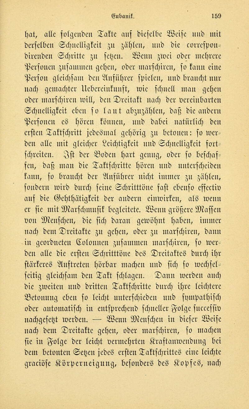 fjat, alte fotgenben Xatte auf biefetbe Seife uub mit berfetbett ©djuelugfett ju gälten, uub bie correfpoit* biveubeu ©dritte 51t fetten. Senn jtoei ober mehrere ^ßerfonen gufammen geljeu, ober marfdjireu, fo fatttt eilte ^ei'foit g(eid)fam beu 5'(ufüljrer fpieten, uub braucht nur uad) gemalter Ueberetufunft, tüte fäjnefi man ge^en ober ntarfdjireit Witt, beu SDreitaft uad) ber Oereiubarten ©dmefltgfett eben fo laut abjujäfyfen, ba% bie auberu ^ßei-foueu e§ t)ören fömten, uub babei natürüdj beu erften Staftfdjrttt jebeSntat gehörig ju betonen: fo toet> ben aöe mit gletdjer £eid)tigfeit unb ©djnettigfett fort* fd)reiten. $ft ber SBoben t)art genug, ober fo befd)af= fen, baß man bie S£aftfd)ritte t)ören uub uuterfdjetben fattit, fo Brandet ber 2Infü£)rer itidjt immer 51t yxtytw, fouberu toirb bttrd) feine ©diritttöne faft ebenfo effectiü auf bie Oe^tfjätigfett ber attbern eintoirfen, at§ roentt er fie mit Sttarfdjmuftf begleitete. Senn größere Waffen Don äftenfdjen, bie ftcr) barau getoötynt traben, immer nad) beut S)reitalte $u gefeit, ober 51t marfd)ireu, bann in georbnetett Kolonnen ^nfammen marfcfytren, fo toer= ben aöe bie elften ©cfyrttttöne be§ 2)reitalte§ bttrd) tt)r [tarieret auftreten fyörbar machen uub fid) fo mecbfel= feitig gteidfam ben Saft fdjfageu. 2)ann werben aud) bie ^netten uub brüten Saltfd^ritte burd) ij)re teidjtere Betonung eben fo leid)t uuterfdneben unb ft)m^att)ifct) ober autontatifd? in entfyredjenb fdnteöer §olge fucceffio uad)gefe£t roerbett. — Senn Weltforen in biefer Seife nad? beut 2)reita!te gefeit, ober marfdjiren, fo madjen fie in $otge ber teidjt Oernte^rten Ihaftamuenbuug bei beut betonten @e£ett JebeS erften S£aftf d)ritte§ eine leiste graciöfe ^ör^erueigung, befonber§ be§ $o})fe§, nad)