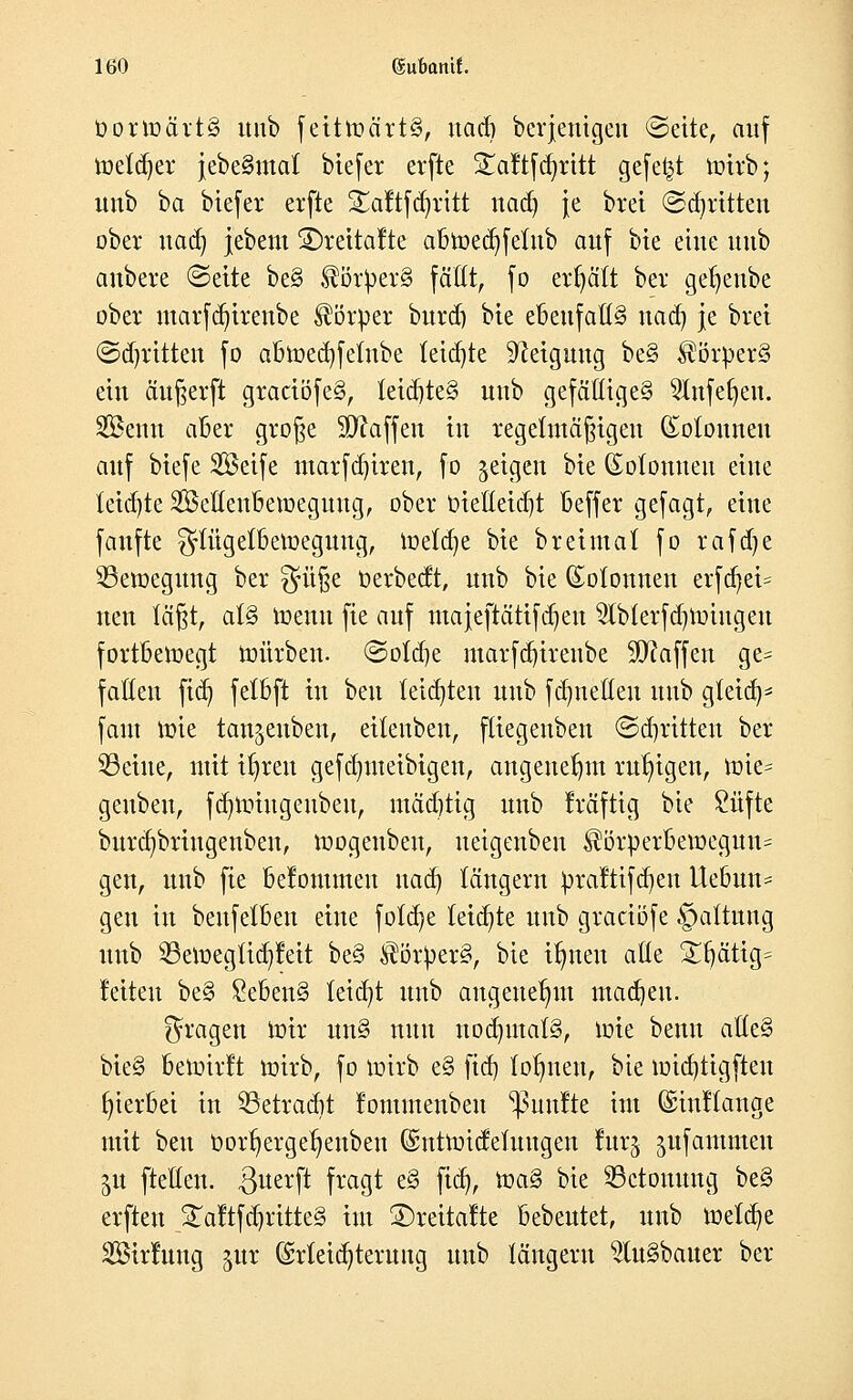 üorroärtg unb feitroärtS, uacb berjenigen ©eite, auf roetd)er jebeSmat biefer erfte £aftfd)ritt gefegt mirb; unb ba biefer erfte 5£aftfd)ritt nadj je brei (Stritten ober nadj jebem ®retta!te abroecfyfelub auf bie eine unb anbete ©eite be§ $ör))er§ faßt, fo erhält ber get)enbe ober marfd)irenbe Körper burd) bie ebenfalls nad) je bret ©djrttten fo abroedjfefube teilte Neigung be§ Körpers ein anwerft graäöfe§, teid)te§ unb gefäöige§ SKnfefjen. SBenn aber große Waffen in regelmäßigen Kolonnen auf biefe SÖeife marfd)iren, fo geigen bie (Solonneu eine tetd)te SBeöeubemegmtg, ober Dieüeid)t beffer gefagt, eine fanfte ^tügefberoegung, roefdje bie breimaf fo rafd)e 53eroegung ber $ü§e oerbedt, unb bie Kolonnen erfd)ei= nen fä§t, a(§ roenu fie auf majeftättfdjen $lblerfd)miugeu fortbewegt mürben. ©ofdje marfd)irenbe Waffen ge= fallen fid) fetbft in ben teilten unb fdjnetten unb gteiaV faut mie temjenben, eüenben, fliegeuben <3d)ritten ber 23eine, mit ifyreu gefdjmeibigen, angenehm ruhigen, roie= genbeu, fcfjroiugeubeu, mädjtig unb kräftig bte £üfte burd)bringenben, mogeubeu, ueigenben $örperbemegun= gen, unb fie belommeu nad) langem ^raltifd)en Uebun* gen in beufetben eine fotd)e leiste unb graeiöfe §attung unb 23emegUd)tat be§ $örper§, bie itnteu aße $njätig= feiten be§ £eben§ leidet unb angenehm machen. fragen mir un§ nun nod)mat§, mie benn aUe% bie§ bemirft mirb, fo mirb e§ ftd) dornten, bie midjttgften hierbei in 53etradit fommenben fünfte im ©inftange mit ben Oor^erge^enben (ümtmidefuugen furj ^ufantmeu in ftellen. ^uerft fragt e§ fid), roa§ bie ^Betonung be§ erften £aftfd)ritte§ im ©reitafte bebeutet, unb roefdje SüBtrfung %m (Meidjteruug unb langem 2lu§bauer ber