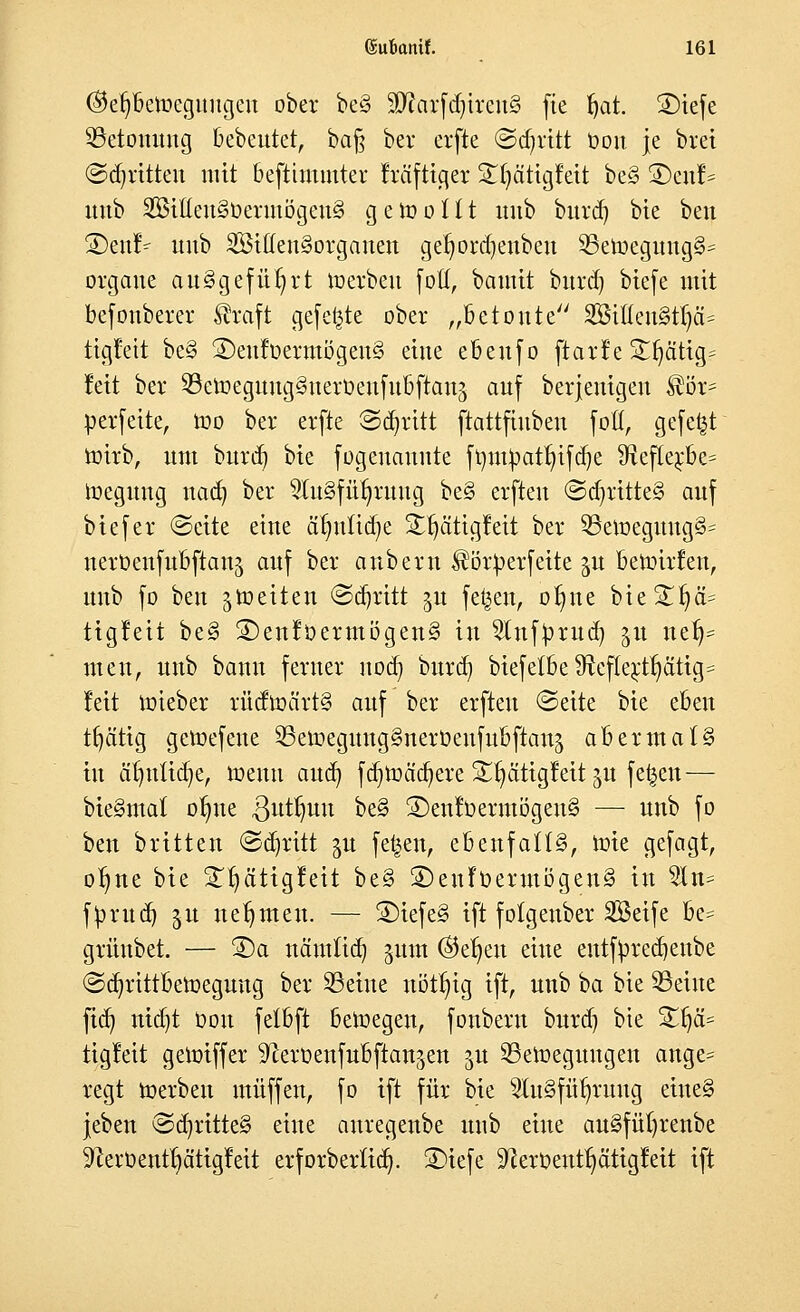 ®et)beft>egungeu ober be§ 3ftarfdjtren§ fie §at. SDiefe Betonung bebeutet, ba§ ber erfte «Schritt Oou je biet ©dritten mit bestimmter fräftiger SlljättgMt be§ SDenf* uub 2Bit(eu3üevmögeu§ gewollt unb burd) bie ben SDen!- unb 333ttten§organen ger)ord)enbeu 2Seroegung§= orgaue ausgeführt roerbeu fott, bautit burd) biefe mit befonberer Äraft gefegte ober „Betonte 333ttteu§tljä= ttgüeit be§ 2)euloermögen§ eine ebeufo ftarf e £Ijä'ttg? fett ber SBetoegungSnerüeufitoftanj auf berjeutgeu ®ör= perfette, roo ber erfte Schritt ftattfiubeu fott, gefegt roirb, um burd) bte fogenauute fympatr/ifdje SRefte^be* toegung nad) ber 9lu3fi%uug be§ erften ©djrttte§ auf btefer (Seite eine är;utid)e StfjätigMt ber 33eroeguug§= nerOenfubftauj auf ber anbern ^örperfeite %u betonten, uub fo ben feiten (Sdfjritt ^u feigen, or)ue bte 3T^ä= tigleit be§ 2)enlöermögen§ in $tnf£rud) ju nelj= men, unb bann ferner uod) burd) biefetbe ^efle;ctf)ätig= feit roieber rüdroä'rt§ auf ber erften ©eite bie eben tfycitig geroefeue SSetoegungSneröenfubflanj abermals in äl)utid)e, roeuti and) fdjtoädjere £ljättgfett ju fe^en— bieSmal oI)ne ^utlmu be§ ©enfoermögenS — unb fo ben brüten ©abritt ^u fetten, ebenfalls, roie gefagt, or)ne bie £f)ättgleit be§ 5Dcnfücrmögen§ in 2In= fprttd) $u nehmen. — ©iefeS ift folgenber Seife be= grünbet. — ©a nämtid) jum ©eljen eine entfyredjenbe ©djrtttbetoegimg ber SBetnc nötfyig ift, unb ha bie ^Seilte fidj md)t Don felbft belegen, fonbern burd) bie £fyä= tigleit geroiffer ^eroenfubftanjen ju ^Bewegungen ange= regt werben muffen, fo ift für bie 2lu§füt)ruug eitteS jeben ©djritte§ eine auregenbe uub eine au§füt)renbe ^eroent^ätigleit erforberttdj. ©iefe Slerpenttjätigfeit ift