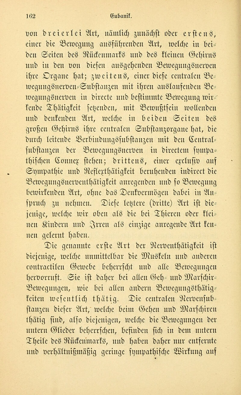 oon brei er(ei Uxt, uänttid) gunädjfl: ober erfteuS, einer bie 25etoegung au§füfjrenben 2Irt, toeldje in bei= ben (Seiten be§ SftütfeumarfS nnb be§ Keinen @el)irn§ nnb in ben t>on biefeu auSgetjenben 23etoegung§uerüen itjre Organe I)at; §toetten§, einer biefe centralen 53e= toegung§neiUen*@u6fton&en mit tljrett au§taufeubeu 33e= toeguugSnerOen in birecte nnb Befttmmte ^Bewegung toir=' fenbe S^atigfeit fe|enben, mit SBetoufjtfeiu tootleubcu nnb benlenben 9Irt, iüetd)e in Beiben (Seiten be§ großen ®et)irn§ %e centraten (SuBfian^organe t)at, bte burdj teitenbe SSetfitnbmtgSfulJjiaujen mit ben (Eentrat= fuBftaujcit ber 33etoegung8ner0en in birectetn ftmt£a= tfjtfdjen (£onne$ fteben; britten§, einer e;uciufio auf (Srnupatfyie nnb iRefte^t^ätigleit berufyenbeu inbirect bte 33etoegnng§nert»eut^ätig!eit auregeuben nnb fo 93etoegung Betoirfenben 2lrt, ofme ba§ SDeuftoermögen baBei in 5tu- fprud) ^u nehmen. ®iefe letztere (britte) 9trt ift bte- jeuige, toetaje toir oben aU bie Bei gieren ober !(ei= nen ^inberu nnb öftren al§» einzige auregenbe 2lrt !cu^ nen gelernt B)aBen. SDte genannte erfte 3Irt ber Verbeut!) citigfeit ift biejenige, toetdje unmittelbar bie SD?u§feiu nnb auberen contractiten ®etoebe befyerrfcfyt nnb atte SBetoegmtgen fyerDorruft. «Sie ift ba^er bei alten %zfy nnb Sftarfdjtr* 2Setoegungen, tote Bei aßen anbern SBetoegtmgStljättg* leiten toefent(id) tfjätig. ®ie centraten 9iertoenfu&- ftemjen biefer 2trt, toetäje Beim ©eben nnb SD^arfcr)treit tfyätig finb, atfo biejenigen, toetdje bie SSetocgungen ber untern (^lieber betjerrfcfyen, Befinben ftd) in bem untern Steile be§ 9tücfenmarf§, nnb tjaben batjer nur entferttte unb oerijcittuijjmäfHg geringe frmtpatt)ifd)e Sirfung auf