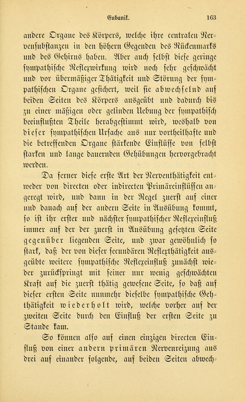 anbete Organe be§ ®ötyer§, meiere ifyre centralen 9rer- üeufnbftan^en in ben böfyeru ®egenbeu be§ 9Wttfemuarf§ nnb be§ ®efyirn§ fjabeu. 9tber aud) fetbft biefe geringe ft)mbatr)ifd)e sJteftern>irruug totrb nod) fet)r gefd)toäd)t nnb Oor übermäßiger £t;ätigfeit nnb (Störung ber fum= patfjtfdjen Organe geftdjert, meil fte abtoed)fetnb auf beiben (Seiten be§ $örper§ ausgeübt nnb baburd) bi§ 51t einer mäßigen ober getinbeu tlebuug ber fympatfjtfdj beeinflußten Steile berabgefttmmt toirb, meSfjatb Oou biefer fympatfjifdjen Urfadje au§ nur üort^et(r)afte nnb bie betreffeuben Orgaue ftärfenbe Getnftüffe Don fetbft ftarfen nnb tauge baueruben ©er)übungen t)ett>orgcbrad)t xx> erben. SDa ferner biefe erfte $lrt ber ^ceröent^ätigfeit ent= meber öou birecten ober inbirecten ^ßrimäreinftüffen an= geregt toirb, nnb bann in ber Ütegef jiterft auf einer nnb bauad) auf ber auberu (Seite in Ausübung Jommt, fo ift ifjr erfter nnb nädjfter fynlpattjtfdjer 9xeftereinf(uß immer auf ber ber guerft in Ausübung gefegten (Seite gegenüber tiegeuben (Seite, unb jtoar getoöbutid) fo ftarf, oa§ ber öon biefer feeuubären #ref(ertf)ätigfeit au& geübte loeitere ftmtpatr;ifd)e Ürefrqeinftuß ^nnäa^ft tote* ber prüdfbriugt mit feiner nur menig gefd)ioäd)teu ®raft auf bie juerft tfjätig getoefene (Seite, fo baß auf biefer erften (Seite nunmehr biefelbe fomOatr;ifd)e ®etj* tfyätigfeit toiebertjott toirb, toetrge borget auf ber gtoetteu (Seite bureb, ben (Siuftuß ber erften (Seite ^u (Staube !am. (So lönnen atfo auf einen einzigen birecten (£in= ftuß üou einer anbern primären S'cerOenrei^ung au§ brei auf eiuanber fotgeube, auf beiben (Seiten abtoedV