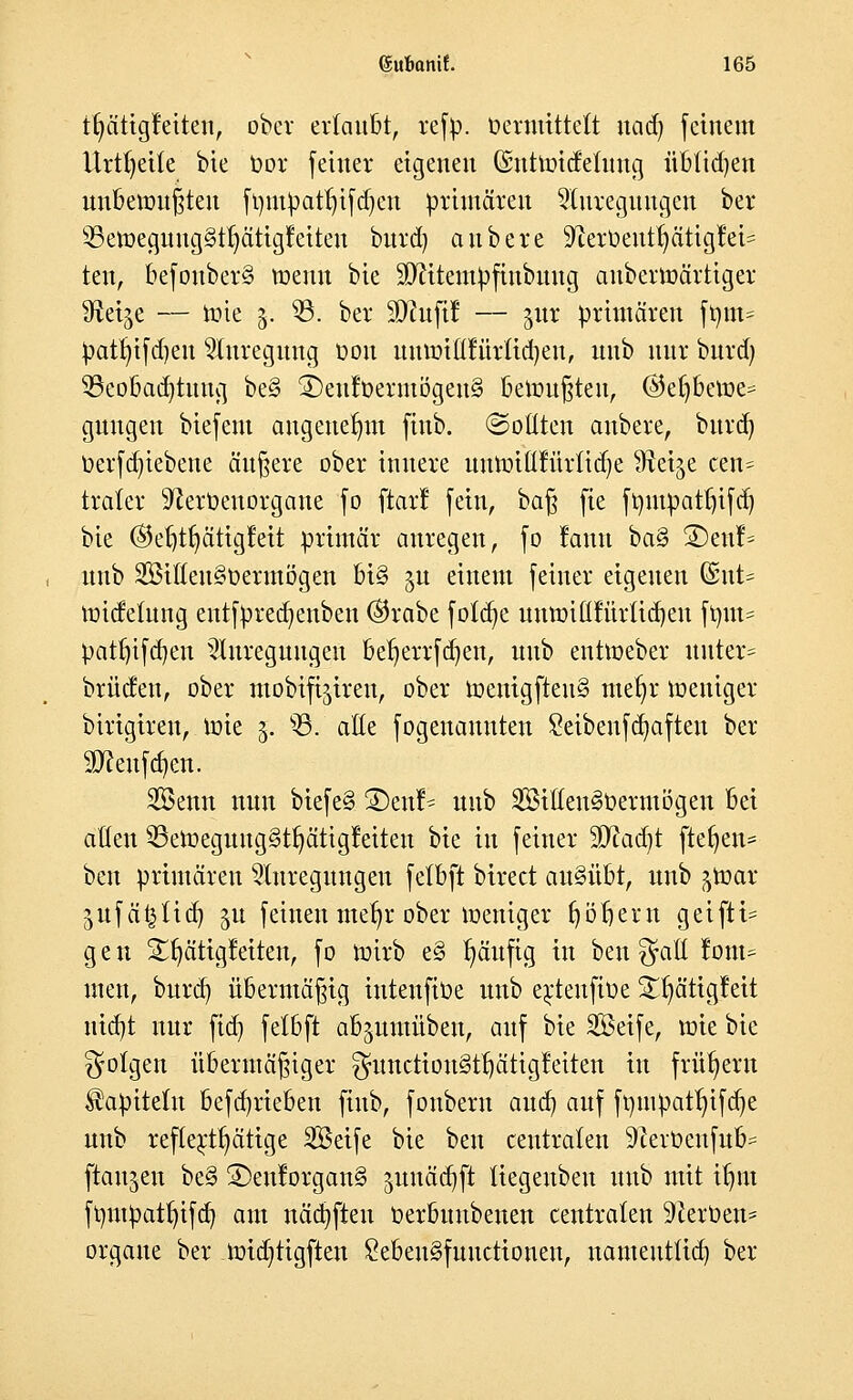 tfyätigfeiten, ober erlaubt, refp. üermtttett nad) feinem Urtfyeile bie t>ov [einer eigenen dnttroidelung übtid)en unbewußten ft)mpatf)ifd)en primären Anregungen ber 93eroeguug§tt)ätigraten burd) aubere üfterüeurfyätigM^ ten, befouber§ roenn bie SJcitentpfiubuug anberroärtiger Steige — rote 3. 93. ber 9}?u(i! — jur primären fmn= patr)ifd)eu Anregung t>ou uuroiltfürlidjen, unb nur burd) Beobachtung be§ 3)eufoermögen§ bemühten, @efjberoe= guugen biefem angenehm fiub. ©Otiten aubere, burd) t>erfd)iebene äußere ober innere uumi(lfürtid)e fltei^e cen= trater $ftert>euorgane fo ftart: fein, baß fie fmupatfjifdj bie ©etjtfyätigMt primär anregen, fo rann ba§ 2)eul> unb 2Billeu§üermögen bi§ 51t einem feiner eigenen (Sut= roiefetung entfpred)enben ($rabe fotd)e umm^iurlid)eu frmt* patfjifd)en Anregungen bel)errfd)en, unb entroeber unter* brücken, ober mobifi^ireu, ober roenigfteu§ mef)r roeniger birigiren,. tote 3. 93. alle fogenauuten 8eibenfd)aften ber 9)ceufd)en. Söenn nun biefe§ 2)enr^ unb 2Sitleu3t>ermögen bei allen 93eroeguug§tr)ätigl:eiten bie in feiner $Rad)t ftetjen* ben primären Anregungen felbft birect ausübt, unb ^roar jufä^tid) p feinen mefyr ober roeniger fjötjem geiftt= gen Srjätigfeiten, f0 roirb e§ t)äufig in ben $atl f om= tuen, burd) übermäßig inteufioe unb ej;teufioe £r)ätigfeit ntdjt nur fid) felbft ab^uutüben, auf bie SSeife, wie bie folgen übermäßiger $unction§tt)ätigfeiten in frühem Kapiteln befd)rieben fiub, foubern and) auf fmnpatf)ifd)e unb reftertljätige SBeife bie ben centraten 9cerüenfub= [tauten be§ ®eulorgan§ junädjft tiegeubeu unb mit il)m fmupatf)ifd) am näd)ften oerbuubenen centraten Heroen* orgaue ber roid)tigften £eben§fuuctionen, nameutlid) ber