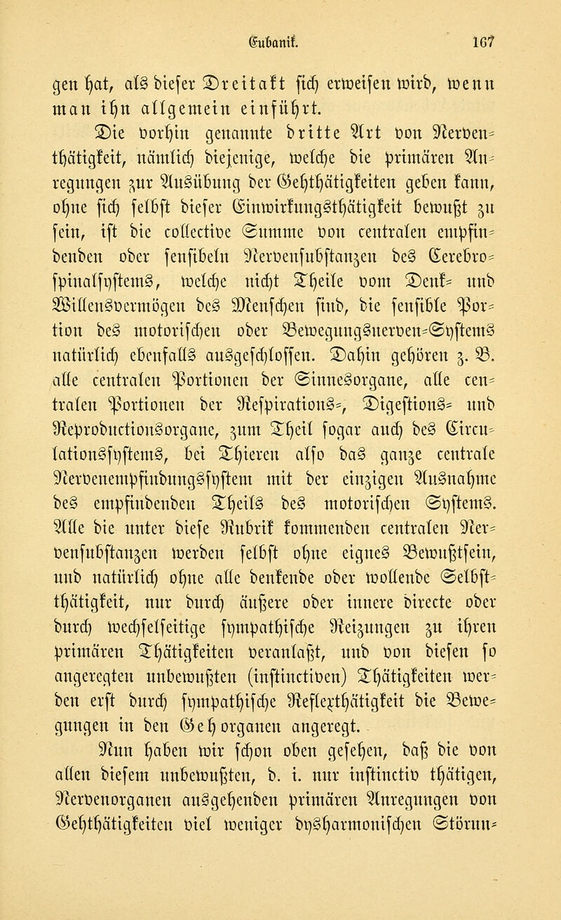 ©ubonif. 16? genfyat, atSbiefer ©reitalt ftdj ermeifen toirb, toenn man tljn allgemein einführt. ®te Oorf)tn genannte britte Art Oon Sterben* ttjä'ttgfeit, nämtid) Diejenige, loetdje bie primären An- regungen ?,ur Ausübung ber ®el)tl)citigfeiten geben tattti, otme ftd) fefljft bicfcr @tUU)irluUg§t^ätigMt bemüht gu fein, ift bie coHectioe (Summe Oon centralen entyftrt? benben ober fenfibetn 9cert)eufubftanjen be§ (Serebro* fpiuatfnftemS, toeldje ntdjt ST^etXe baut S)enl- unb SSifteUSöermogert be§ Sftenfdjen fiub, bie feuftbte Por- tion be§ motortfdjeu ober 23ett>egung§ueroen*©oftem§ natürtid) ebenfalls aulgefcfytoffen. ©afjtn gehören 3. 23. alte centralen Portionen ber (Sinnesorgane, alle cen= traten Portionen ber StefpirationS*, £>igeftion§= unb SreprobuctionSorgane, ^um ^^eil fogar aud) be§ Streu* lattonSfyftemS, bei Spieren alfo ba$ gan^e centrale 9cerüeuem|3finbung§ft)ftem mit ber einzigen AuSnafymc be§ empfiubeuben £fyeit§ be§ motorifdjen ©tyftemS. Ade bie unter biefe S^ubri! fommenben centralen 9?er= benfubftan^en loerben felbft otme eignet 33enm§t[ein, unb natürlid) otme äße benlenbe ober loottenbe <3elbft= trjcitigfeit, nur burd) äußere ober innere birecte ober burd) ioeajfetfeitige ft)m^atr;i[d)e Steigungen ju ifyreu primären Tfyätigfeiten Oeranlaßt, unb Oon biefen fo angeregten unbenutzten (infttnetioen) Tätigkeiten mer= beu erft burd) fr/mpatt)ifd)e 3fteftertf)ätigfeit bie 23ett>e* gungen in beu ©e^ Organen angeregt. üftnn ^aben mir fdjon oben ge[et)enr bag bie Oon allen biefem unbettmßteu, b. i. nur infttnetio ttjätigen, ^ceroenorganen au§gef)enben primären Anregungen Oon ®et)ttjätigfeiteu Oiel meniger btjStmrmouifdjeu @töruu*