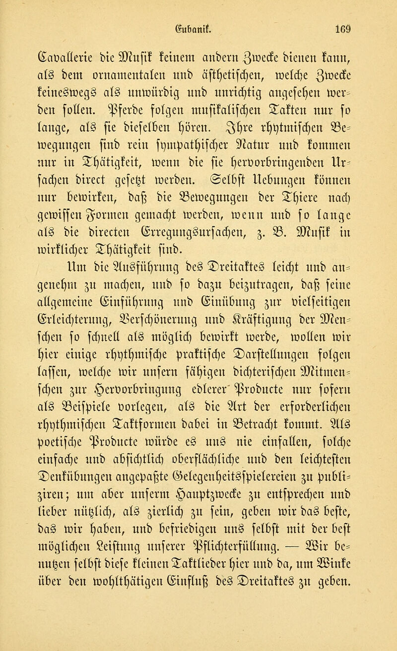 (£aOafterte bie üUhtftf feinem anbern ßioetfe bleuen fann, al§ bem ornamentalen uub äft^ettfd;enr metdje ßmetfe feine§meg§ a\§> unmürbig nnb unnötig angefeuert mer= ben foltert. ^3ferbe folgen mufifatifdjen haften nur fo lange, ot§ fte biefetben fyören. ^fyre r^tmtfc^en 33e- meguttgen finb rein ftyinpat^ifdjet Statur nnb tottraten nur in Sfyätigfeit, memt bie fte t^eroorbringenbett Ur= fadjen birect gefegt werben. ®elbft Uebuugerr fönnen nur bemirfeu, bar} bie 33emegungen ber Sfjiere nad) gegriffen formen gemalt werben, toeun nnb fo lauge al§ bie birecten ©rregungSurfadjert, 3. 25. SD^uftf tu wir Kid) er Stjätigfeit finb. Um bie 2tu§füfyrmtg be§ ©rcttaltc§ leidet uub an= genehm ju madien, uub fo baju Beizutragen, ba§ feine allgemeine ©tnfüfjrung nnb (Sinübung jut oielfeitigen ©rletditerung, SBerfdjönerung unb Kräftigung ber i&ftem fd)en fo fdmeß atö möglid) bewirft Werbe, motten Wir fyier einige rf)Ottnnifd)e rpraftifdie SDarftetrangen folgen taffen, meiere mir unfern fähigen btdjtertfdjen SJfttnten« fdjen ^ttr §erüorbriitgung eblerer' ^robuete nur foferu al§ SBeifinete öortegeu, at§ bie $trt ber erforberlidjeu rtjottjmifcfjen Saftformen babei in SBetradjt fommt. 5ll§ tmettfdje ^robuete mürbe e§ un§ nie einfallen, fofdje einfadje unb abfid)ttid) oberftäd)tid)e uub ben teidjteften ©enfübrmgeu angepaßte ®etegettt)eit§ftnelereiett 31t Jnt&lt* jiren; um aber unfernt Daupt^mecfe $u entfpredien unb lieber nüfclid), all jterlt^ ju fe^nr geben mir ba§ befte, ba% mir tmben, unb befriebigen un§ felbft mit ber beft möglichen Seiftmtg unferer $flid)terfüllung. — 2Bir be= nutzen felbft biefe fleinen Saftlieber t)icr unb ba, um SSinfe über ben Wof)ltl)ätigeu (£ütf(u§ be§ ®reitafte§ 51t geben.