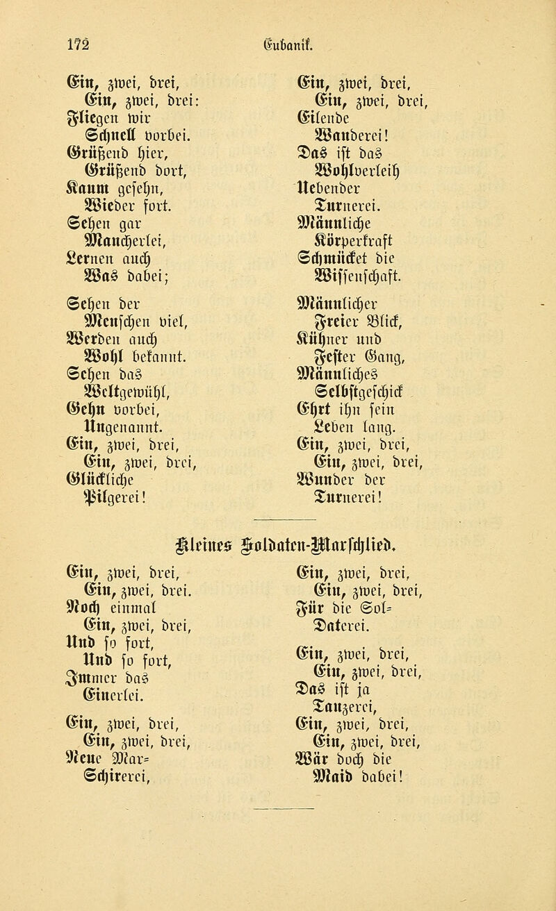 173 Sufcamf. (Sin, gtüei, brei, ©in, gtuei, brei: fliegen toir ©djnefl üorbei. ©riiftenb tjier, (SJrüfcenb bort, ^aum gefehlt, SBieber fort, ©efjen gar Skandiertet, Semen auälj 2öa§ babei; ©etjen ber Solennen biet, Sterben nnd) 2öot)l befannt. ©ctjen baZ SBcItgeJoäJl, ©eljn öorbei, Ungenannt. ©in, §mei, brei, (Sin, jroei, brei, ©lütftidje Sßitgerei! dm, groet, brei, ©in, gtoet, brei, ©itenbe SBnttberei! 2)a£ ift ba% Söoijlöerteit) Uebenber Turner ei. Söiännlidje »perfraft Sdjmitcfet bie SBtffenföaft. SDMnnlidijer freier SBticf, Mljner unb $efter ©ang, 9Jtämtlidje§ ©ct&ftgefdp ©f)rt ifjn fein fieben tang. ©in, ätoei, brei, ©in, groei, brei, Sönnber ber Storoerei! iüetue* golfcatat-PflrfiijIirii. ©in, §tt>ei, brei, ©in, groei, brei. üftod) einmal ©in, gtoei, brei, Unb fo fort, Unb fo fort, $tttmcr ba$ (gittertet. (Sin, §tnei, brei, ©in, ätoei, brei, 9Jeue 2Kar= ©djtrerei, ©in, jwei, brei, ©in, groei, brei, $ür bie @ot= 2>atcrei. ©in, gnjei, brei, ©in, stnei, brei, $a§ ift ja Sattlerei, ©in, pvei, brei, ©in, gmet, brei, 2öär boc§ bie SWaib babei!