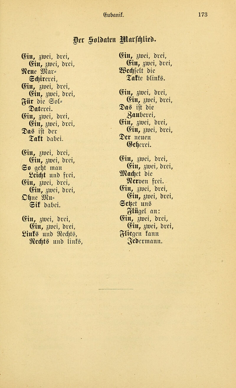 §tt $aUwtett Parfttflbl». ©in, gtoei, bret, ©in, ätoet, bret, ©djirerei, ©in, ätoet, bret, ©in, jioei, bret, $ür bte @ot* $aterei. ©in, gttet, bret, ©in, jtoei, bret, $a§ tft ber Xaft bauet. ©in, ghtet, bret, ©in, gtt>ei, brei, ©0 getjt matt £etd)t unb frei, ©in, jtoei, bret, @ttt, jüiei, bret, Dljne SRu= ©if babei. ©in, stüet, bret, ©in, gtoei, bret, SinB unb 9iedjt3, 3?e^t^ unb Itnfö, ©in, jtoei, bret, ©in, §met, bret, SBcdjfeft bte Säfte Mtnfö. ©in, gtoei, bret, ©in, groet, bret, $a§ tft bte Räuberei, ©in, jtoei, bret, ©in, jiuet, bret, S)er neuen ©eljerei. ©in, jtoei, bret, ©in, gtüet, brei, 9ttatf)et bte Heroen frei. ©in, jtoet, brei, ©in, jtnei, brei, ©ei? et un§ Flügel an: ©in, 5tt>ei, brei, ©in, juiei, brei, fliegen fann $ebermann.
