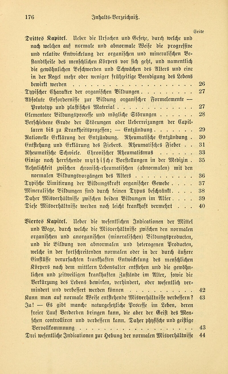 ©eite drittes &<tyitef. Heber bie Urfadjen unb ©efetje, buref) toel^e unb na<f) welken auf normale unb abnormale Söeife bie progreffiöe unb relatibe (Sntroicfelung ber organifdjen unb mineraUfd^en 33e= ftanbtfjeile be§ menfcf/licljen Körpers bor fidj gel)t, unb namentlich bie geroölmlicrjen ^efc^roerben unb (Sc^toäc^en be§ 9JIter§ unb eine in ber Siegel merjt ober weniger fvüfjjettige SBeenbigung be§ 2eben§ bewirft roerben 26 £i)$)iftf)er (Sfjarafter ber organifcfjen 55tlbungen 27 Slbfolute (Srforberniffe jur 53ilbung organischer gormetemente — 5ßrotottob unb fclafttfd)e§ Material 27 Elementare 93iIbung§^roceffe unb mögliche Störungen 28 Skrfcfjiebene ©rabe ber Störungen ober Ueberreijungen ber Sapil= laren bt§ ju ^ranffjeitsprojeffen; — ©ntäiinbung 29 Rationelle (Mlärung ber 6ntäünbung. 9Hjeumatifcb,e ©ntjünbung . 30 (Sntfteljung unb ©rflärung be§ ^ieber§. ÜMjeumatifcrjeä lieber . . 31 SRfjeumattjcfie ©cfjtriiele. ßfjronifcrjer 5Rl)eumati§mu§ ...... 33 (Sinige nodj rjerrfdjenbe ntijtrjtfctje Sorftetlungen in ber 9ftebiäin . 35 Sletmlidjfeit äroifcfjen cr)ronifcrj=rf)eumattfc§ert (abnormalen) mit ben normalen 9Bilbung§bovgängen be§ 9llter§ 36 37 38 39 40 Söjnfcrje Simitirung ber 53ilbnng§fraft organifdjer ©eroebe . 9!JHneralifcl)e $3ilbungen finb buret) feinen £b})u§ befdjränft. ®afier 9fli§berl)ättmff£ jroifcrjen beiben ^Übungen im Filter. ®iefe SftiSberfjältniffe roerben nod) leicht Iranfljaft bermerjrt SStevtcS Tapire!, lieber bie rDefentttcrjen Snbicationen ber Mittel unb 2ßege, bureb, roelctje bie 9Jli§Dert)ättmffe 3Ynifdt)en ben normalen organischen unb anorganifdjen (mineraltfcrjen) SßxlbungSprobucten, unb bie 93ilbung bon abnormalen unb heterogenen 5ßrobucten, roelcrje in ber forifdjreitenben normalen ober in ber burdj äußere (Sinflüffe berurfadjtcn franffjaften ßnttoicfelung be§ menfc|licl)en Körpers naef) bem mittlem Seben§alter entftefjen unb bie getüör)n=- liefen unb jeitroeiligen franfljaften 3uftan^f im Filter, forote bie SSerfürjung be§ 2ebert§ bewirten, bertjinbert, ober roefentlicfj ber* minbert unb berbeffert roerben tonnen 42 $ann man auf normale Sßeife entfietjenbe TOiSberljäliniffe berbeffern? 43 Sa! — @§ gibt manche naturgefetjliclje 5ßroceffe im Seben, beren freier Sauf SBerberben bringen fann, bie aber ber (Seift be§ SRen* fcfjen controfliren unb berbeffern lann. jDaljer ^rjrjfifcrje unb geiftige SSerboKlommnung 43 £>rei roefentlictje ^nbicationen jur §ebung ber normalen 2JH§berl)ältmffe 44