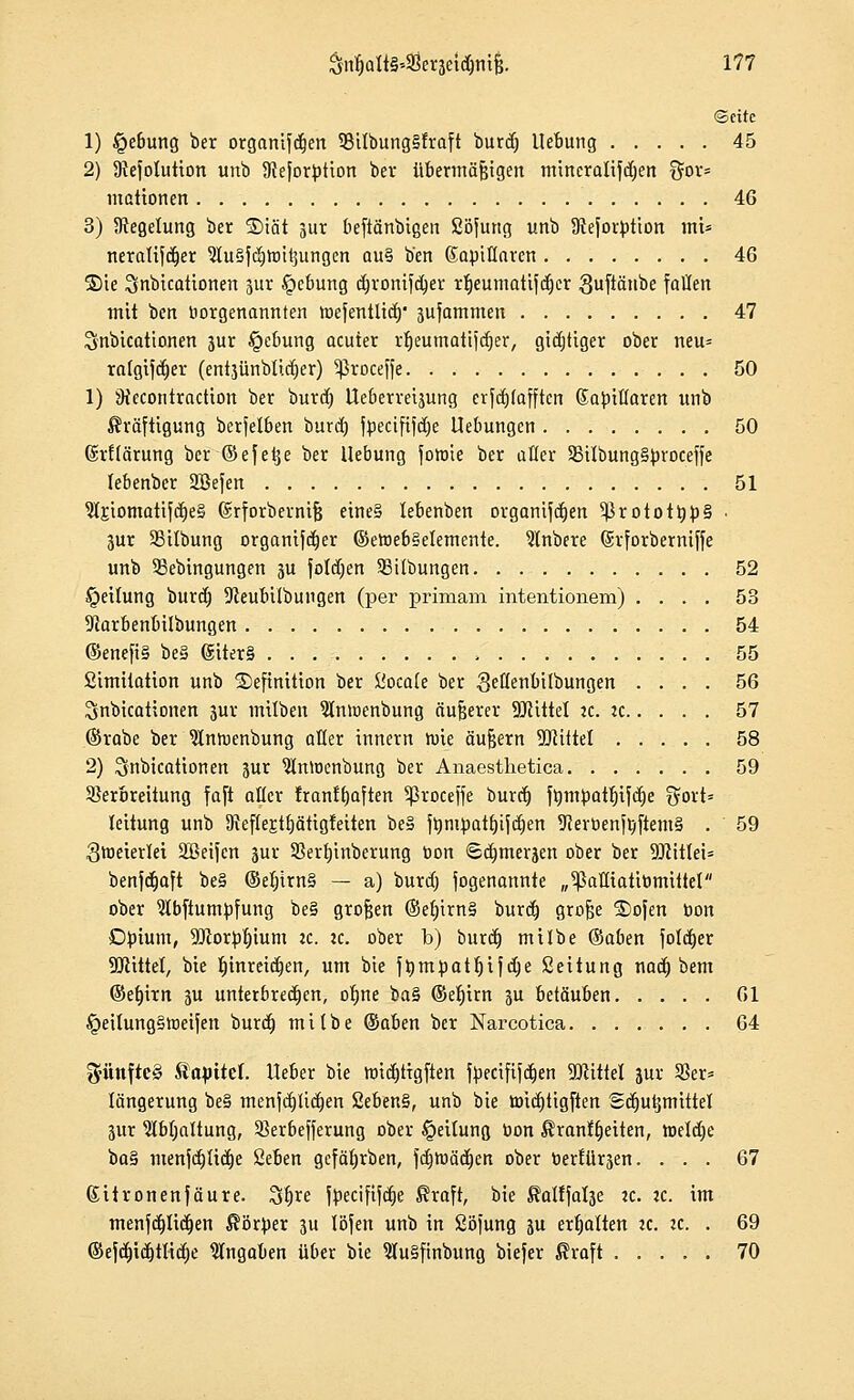 ©citc 1) §ebung ber organifdjen 33ilbung§fraft burd) Hebung 45 2) 9iefotution unb ÜJeforption bev übermäßigen mitteralifd)en %ox- mationen 46 3) ^Regelung ber ®iät jur beftänbigen Söfung unb Stejorption mU neralifdjer ?lu§fd)tt)itsungen au§ b'en Kapillaren 46 Sie Sinbicationen jur £>cbung djronifdjer rt)eumatifd)er Suftätibe fallen mit ben Vorgenannten toefentüd)' jufammen 47 Snbicattonen jur §ebung acuter rfjeumatijdjer, gichtiger ober neu* rafgijd)er (entjünbticijer) ^roceffe 50 1) JKecontraction ber burd) lleberreijung erfdjlafften (Japiflaren unb Kräftigung berjelben burd) fpecififclje Hebungen 50 (Srftärung ber ©efeije ber Hebung fotoie ber aller S5iIbung§|)roceffe lebenber Sßefen 51 IrjomatifdieS ©rforbernifj eine§ lebenben organifdjen 5J}rototrjp§ • jur SBitbung organifdjer ©etoebSetemente. Slnbere (Srforberniffe unb 33ebingungen ju folgen SBilbungen 52 Reifung burd) 9ceubi(bungen (per primam intentionem) .... 53 Dlarbenbilbungen 54 ©enefi§ be§ giter§ -. 55 Limitation unb Definition ber Siocale ber Settenbilbungen .... 56 Snbicationen jur mitben 5lnwenbung äußerer Sölittel zc. ic 57 ©rabe ber Slntnenbung aller innern wie äußern Wüttl 58 2) ^nbicationen jur 9tnn)cnbung ber Anaesthetica 59 Verbreitung faft aller Iranffjaften ^ßroceffe burd) ft)m^at|ifd)e %oxt= leitung unb 9}ef{ej:tbätigfeiten be§ frjntpatf)ifd)en 9cerr>enftftem§ . 59 Zweierlei Sßeifcn jur Sßerljinberung ton 6d)iuerjen ober ber 9Jtit(ei= benfd)aft be§ @et)irn§ — a) burd) fogenannte „^ßaEiatiümittel ober 9Ibfiumpfung be§ großen ©ef)irn§ burd) grofje ®ofen oon Dpium, TOor^ium ic. ic. ober b) burd) milbe ©aben fold)er Mittel, bie t)inreid)en, um bie frjmpatljifdje Seitung nad) bem ©ef)irn ju unterbrechen, otjne ba§ ©efjirn ju betäuben 61 §eitung§tneifen burd) milbe ©aben ber Narcotica 64 g-iinfteS Kapitel, lieber bie ttncfjtigften fpecififdjen Mittel jur 33er* längerung be§ menjd)lid)en 2eben§, unb bie toid)tigften Sdjutjmittel jur Ibfyaltung, 93erbejferung ober Leitung öon Kranffjeiten, h)eld)e ba§ menfdjtidie 2eben gefäfjrben, fd)tnäd)en ober fcertllrjen. ... 67 ßitronenfäure. %$xe jpecififdje Kraft, bie Kalffalje :c. ic. im menfd)Iid)en Körper ju löfen unb in Söfung ju erhalten k. «. . 69 ©e|d)id)ttid)e Angaben über bie 9Iu§finbung biefer Kraft 70