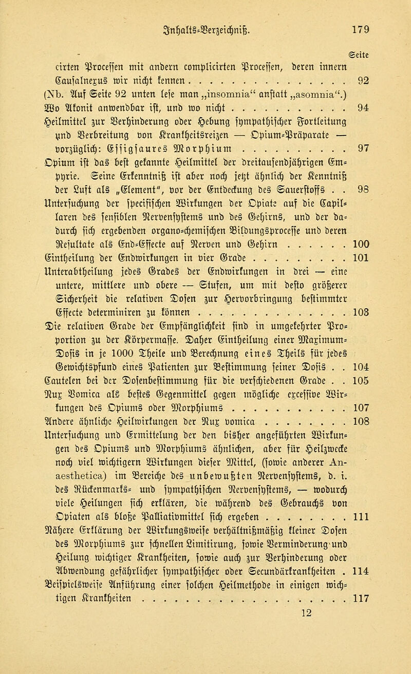 «Seite cirien Sßroceffen mit anbern comülicirten 5ßroceffen, beren innern ßaufalner,u§ wir nicfjt fennen 92 (Nb. 5luf Seite 92 unten leje man „insomnia anjktt „asomnia.) aCßo 5lfomt anwenbbar ift, unb luo nict)t 94 Heilmittel ?ur 2}ert)inberung ober Hebung ft>mbatf)ifct)er gortleitung unb Verbreitung Don $ranff)eit§ret3en — D^ium^räparate — boräiiglict): (SfftgfaureS 9Jcorbf)ium 97 Dbinm ift ba§ beft gefonnte Heilmittel ber breitaufenbjätirigcn (gm= fctyrie. ©eine Grrfenntnifj ift aber noct) jetjt äfjnlict) ber ßenntnifj ber Suft al§ „Clement, cor ber ©ntbecfung be§ ©auerftoff§ . . 98 Untersuchung ber fbecififcrjen SBirfungen ber Opiate auf bie ßaöil* laren be§ fenfiblen 9tert>enft)ftem§ unb be§ ©el)irn§, unb ber ba= burct) fict) ergebenben organo=ct}emifcl)en 58tlbung§proceffe unb beren Ütefultate al§ ©nb=@ffecte auf Heroen unb @ef)irn 100 (Sinttjeilung ber (Snbtrirtungen in öier ©rabe 101 Unterabteilung |ebe§ ©rabe§ ber (Snbttnrfungen in brei — eine untere, mittlere unb obere — ©tufen, um mit befto größerer ©idjertjeit bie relatiöen ®ofen pr öerborbringung beftimmter Gffecte beterminiren ju fönnen 103 S)ie relatiöen ©rabe ber ßmj)fänglicr)feit finb in umgefetjrter 5ßro= öortion ju ber Sßtbermaffe. ®a|er (SinttjeÜung einer 9Jcarjmum= ®ofi§ in je 1000 Streite unb SSeredmung eine§ S£ljeil§ für lebe § ©ewicc)t§öfunb eine§ Patienten pr 23eftimmung feiner ®ofi§ . . 104 ßautelen bei ber ©ojenbeftimmung für bie öerfctjtebenen ©rabe . . 105 Dtus 55omica al§ befte§ ©egenmittel gegen mögliche ejceffiöe 2öir= fungen be§ Cöium§ ober SücofyljiumS 107 5lnbere ät)nlidf)e Heitoirfungen ber Uiur, öomica 108 Unterfudjung unb Ermittelung ber ben bi§f)er angeführten Söirfun* gen be§ Döium§ unb 9)?or:bt)ium§ ärjnltdjen, aber für Heiläöjede nodj Diel totcfcjtigem SBirtungen biefer TOittel, (fottne anberer An- aesthetica) im 93ereict)e be§ unbetoufjten *Reröenft)ftem§, b. i. be§ JRü(fenmarf§= unb fhmüatljifcljen 9ceröenftyfiem§, — tooburct) öiele Reifungen fiel) erklären, bie ttiäljrenb be§ ©ebrauct)§ bon Dfiaten al§ bloße 5ßaHiatiömittel fiel) ergeben 111 9cät)ere 6rtlärung ber 2Dirfung§toeife bercjättnt^mä&tg fleiner Sofen be§ $Roröt)ium§ jur fctjnellen öimitirung, fotnie Sßerminberung'unb Heilung wichtiger $ranff)eiten, fomie auct) pr SSerljinberung ober 5lbn>enbung gefährlicher ftimüatf)ifcr)er ober ©ecunbärtranffjeiten . 114 33eifüiel§wetfe 3lnfüt)rung einer fotctjen Heilmetliobe in einigen hridj= tigert Shanffjeiten 117 12