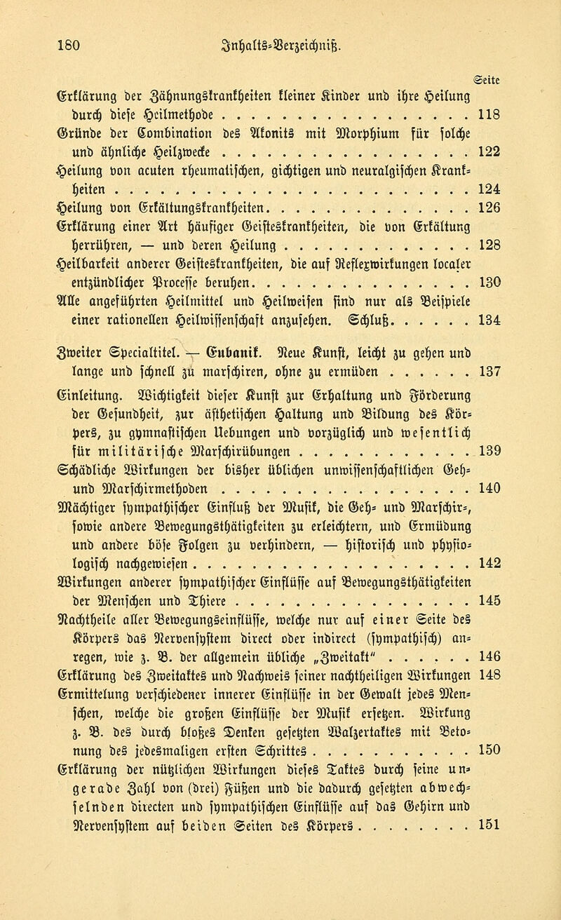 ISO 3n$aItS*$3eraetd&ni{$. ©ette Cürflärung ber 3ä1)nung§lranff)eiten Heiner Äinber unb if)re Rettung burdj btefe §citmetf)obe 118 ©rünbe ber Kombination be§ $l£onit§ mit Söcorbfjium für foldje unb äfmüdje ^eiljtxiecfe 122 Reifung bon acuten rtjeumatifdjen, giftigen unb neuralgiftfjen $ranf= Reiten 124 Teilung bon ßrfäUungSfranffjeiten 126 (Srflärung einer 2lrt häufiger (Seifte§frantfjeiten, bie Don drfältung ljerrüf)ren, — unb beren Teilung 128 §eitbarfeit anberer ©eifte§franffyeiten, bie auf JReftejioirfungen localer entsünblidjer Sßroceffe berufen 130 Sitte angeführten Heilmittel unb ^etlweifen finb nur al§ 33eijbtele einer rationellen §eiltbiffenfcf)aft anjufefjen. ©cbjufj 134 Stoeiier Sbecialtitel. — ©uoonif. 9?eue $unft, letdjt ju gerjcn unb lange unb fa^neö 3U marfct)iren, of)ne ju ermüben 137 (Einleitung. 2Bic^tig!eit biejer ßunft jur Gsrtjaltung unb görberung ber ©efunbljeit, 3ur äft^etijd^en Haltung unb 23ilbung be§ $ör= J)er§, ju gtymnafiifdjen Uebungen unb bor-jüglidj unb hjefentlidj für militärifdje SRarfdjirübungen 139 <&c^äbltct)e Söirfungen ber bisher üblichen unnuffenfdjaftlicfien ©eb/» unb Sücarfdjtrmetljoben 140 Söcäcijtiger fbmbatl)ifdjer ßinflufe ber SJiuftf, bie ©eb,* unb Sftarfdjtr*, fotbie anbere 33ewegung§t(jätigfeiten 3u erleichtern, unb (Ermübung unb anbere böfe folgen 3u berljinbern, — b^fiorifdj unb bljbfio- logifdfo nadjgemiefen 142 Söirfungen anberer fümpatf)i}cf)er ©inftüffe auf 3Beh)egung§tt)ätigfeiten ber SBienfctjen unb Siliere 145 9cad)tf)ei(e aller ^SetoegungSeinflüffe, tt>elcf)e nur auf einer Seite be§ $örber§ ba§ SJierbenfüftem birect ober inbirect (fümbatljifdj) an* regen, tote 3. 33. ber allgemein üblidje „Sroeitaft ...... 146 (Srftärung be§ 3raettofte§ unb 91ücrjroei§ feiner nacrjtrjeiltgen SBirfungen 148 (Ermittelung öerfctjiebener innerer (Sinftüffe in ber ©emalt febe§ -Dien* fctjen, welche bie großen Uinflüffe ber 9ttufif erfetjen. SJßirfung 3. 33. be§ burdj b(ofje§ S)enfen gefegten 2öal3ertafte§ mit 23eto» nung be§ j|ebe§matigen elften <Sct)ritte§ 150 (grflärung ber nil^ttctjen 3Birfungen biefe§ SEofteS burcb, feine un» gerabe Sat)t bon (brei) ftüfjen unb bie baburdj gefegten abtoeaV felnben birecten unb ftimtoatjjifdjen ©tnftfiffe auf ba§ ©eb,irn unb 9lerbenfbftem auf beiben Seiten be§ ßörüerS 151