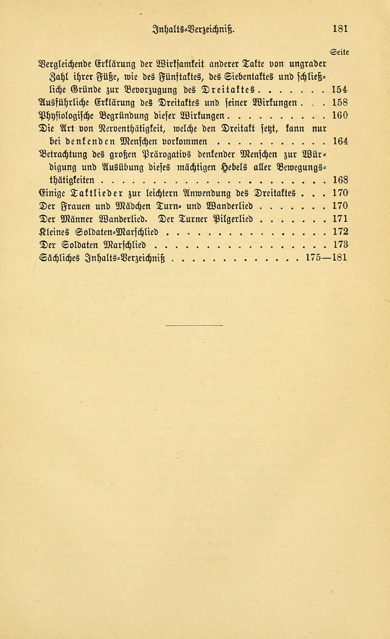 Seite 33ergteidjenbe örltärung ber 2Btrlfamleit anberer Stalte öon ungraber 8af)l tljrer güjje, tote be§ ftünftafte§, be§ Siebentaltes unb fdjltejj* üdje ©rünbe jur 35eüorjugung be§ ©rettalteS 154 tKu§fü^rUc^e (Srltarung be§ ©reitalte§ unb fetner Spülungen . , . 158 tß^ftologifdje 93egrünbung biefer Söirlungen 160 ©ie 2lrt öon Dieroent&ätigfeit, toetdje ben ©reitalt fe^t, lann nur bei benlenben Söhnten borlommen 164 tßetradjtung be§ großen 5prärogatiö§ benlenber 9Jlenfdt)en jur 2Bür* bigung unb 5Iu§ü6ung biefe§ mäkligen §ebel§ aller 53ewegung§= tfjätigleiten 168 Einige Saltlieber jur letztem 5lntr>enbung be§ ©reitalte§ . . . 170 ©er Srauen unb SQtäbdjen Surn* unb Söanberlieb 170 ©er Scanner Söanberlieb. ©er Surner Sßilgerlieb 171 ^teine§ @oIbaten=5Kar^Iieb 172 ©er ©olbaten Sflarfdjlteb 173 €äd(jlidje§ 3n§aItS.9Serjetd&m& 175—181