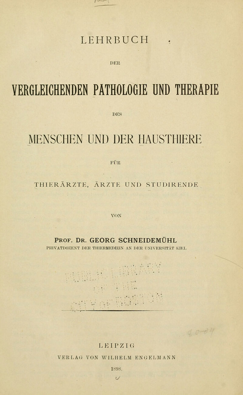 LEHRBUCH DER VERGLEICHENDEN PATHOLOGIE UND THERAPIE DES MENSCHEN UND DER HAUSTHIERE FÜR THIERÄRZTE, ÄRZTE UND STUDIRENDE VON PROF. DR. GEORG SCHNEIDEMUHL PRIVATDOZENT DER THIERMEDIZIN AN DER UNIVERSITÄT KIEL * . I> LEIPZIG VERLAG VON WILHELM ENGELMANN 1898.