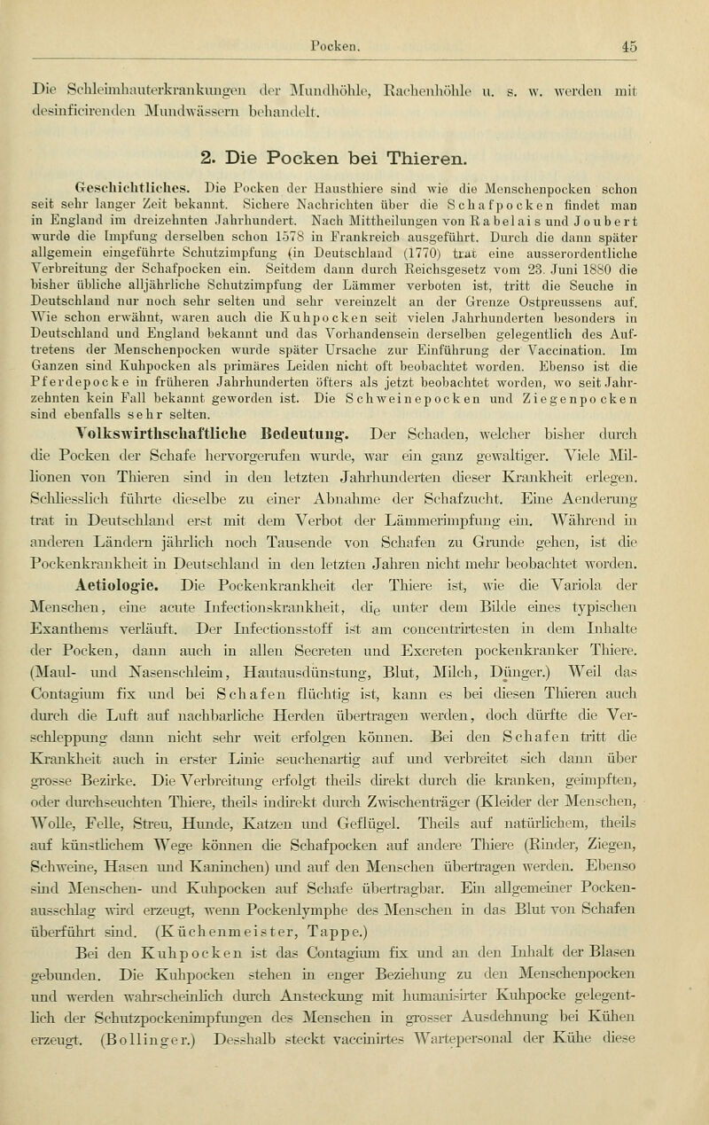 Die Schleimhauterkraakungen der Mundhöhle, Rachenhöhle u. s. w. werden mit desmficirenden Mundwässern behandelt. 2. Die Pocken bei Thieren. Geschichtliches. Die Pocken der Haustkiere sind wie die Menschenpocken schon seit sehr langer Zeit bekannt. Sichere Nachrichten über die Schafpocken findet man in England im dreizehnten Jahrhundert. Nach Mittheilungen von Rabelai s und Joubert wurde die Impfung derselben schon 1578 in Prankreich ausgeführt. Durch die dann später allgemein eingeführte Schutzimpfung (in Deutschland (1770) trat eine ausserordentliche Verbreitung der Schafpocken ein. Seitdem dann durch Reichsgesetz vom 23. Juni 1880 die bisher übliche alljährliche Schutzimpfung der Lämmer verboten ist, tritt die Seuche in Deutschland nur noch sehr selten und sehr vereinzelt an der Grenze Ostpreussens auf. Wie schon erwähnt, waren auch die Kuhpocken seit vielen Jahrhunderten besonders in Deutschland und England bekannt und das Vorhandensein derselben gelegentlich des Auf- tretens der Menschenpocken wurde später Ursache zur Einführung der Vaccination. Im Ganzen sind Kuhpocken als primäres Leiden nicht oft beobachtet worden. Ebenso ist die Pferdepocke in früheren Jahrhunderten öfters als jetzt beobachtet worden, wo seit Jahr- zehnten kein Fall bekannt geworden ist. Die Schweinepocken und Ziegenpocken sind ebenfalls sehr selten. Volkswirtschaftliche Bedeutung. Der Schaden, welcher bisher durch die Pocken der Schafe hervorgerufen wurde, war ein ganz gewaltiger. Viele Mil- lionen von Thieren sind in den letzten Jahrhunderten dieser Krankheit erlegen. Schliesslich führte dieselbe zu einer Abnahme der Schafzucht. Ehre Aenderung trat in Deutschland erst mit dem Verbot der Lämmerimpfung ein. Während in anderen Ländern jährlich noch Tausende von Schafen zu Grande gehen, ist die Pockenkrankheit in Deutschland in den letzten Jahren nicht mehr beobachtet worden. Aetiolog'ie. Die Pockenkrankheit der Thiere ist, wie die Variola der Menschen, eine acute Infectionskrankheit, die unter dem Bilde eines typischen Exanthems verläuft. Der Lifectionsstoff ist am concentrirtesten in dem Inhalte der Pocken, dann auch in allen Secreten und Excreten pockenkranker Thiere. (Maul- imd Nasenschleim, Hautausdünstung, Blut, Milch, Dünger.) Weil das Contagium fix und bei Schafen flüchtig ist, kann es bei diesen Thieren auch durch die Luft auf nachbarliche Herden übertragen werden, doch dürfte die Ver- schleppimg dann nicht sehr weit erfolgen können. Bei den Schafen tritt die Krankheit auch in erster Linie seuehenartig auf und verbreitet sich dann über grosse Bezirke. Die Verbreitimg erfolgt theils direkt durch die kranken, geimpften, oder durchseuchten Thiere, theils indirekt durch Zwischenträger (Kleider der Menschen, Wolle, Felle, Streu, Hunde, Katzen und Geflügel. Theils auf natürlichem, theils auf künstlichem. Wege können die Schafpocken auf andere Thiere (Rinder, Ziegen, Schweine, Hasen und Kaninchen) und auf den Menschen übertragen werden. Ebenso sind Menschen- und Kuhpocken auf Schafe übertragbar. Ein allgemeiner Pocken- ausschlag wird erzeugt, wenn Pockenlymphe des Menschen in das Blut von Schafen überführt sind. (Küchenmeister, Tappe.) Bei den Kuhpocken ist das Contagium fix und an den Inhalt der Blasen gebunden. Die Kuhpocken stehen in enger Beziehung zu den Menschenpocken und werden wahrscheinlich durch Ansteckung mit humanisirter Kuhpocke gelegent- lich der Schutzpockenimpfungen des Menschen in grosser Ausdehnung bei Kühen erzeugt. (Bo Hing er.) Desshalb steckt vaccinirtes Wartepersonal der Kühe diese