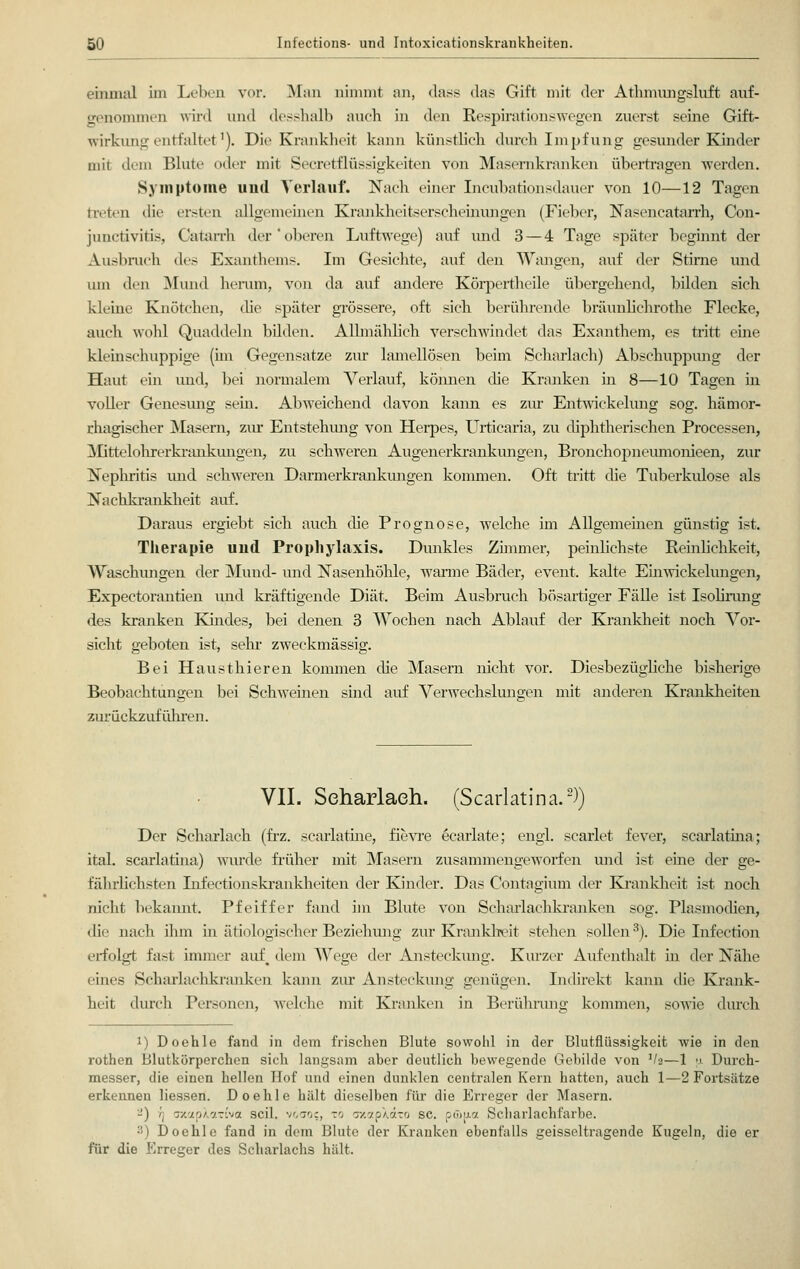 einmal im Leben vor. Man nimmt an, dass das Gift mit der Athmungsluft auf- genommen wird und desshalb auch in den Respirationswegen zuerst seine Gift- wirkung entfaltet1). Die Krankheit kann künstlich durch Impfung gesunder Kinder mit dem Blute oder mit Secretflüssigkeiten von Masernkranken übertragen werden. Symptome und Verlauf. Nach einer Incubationsdauer von 10—12 Tagen treten die ersten allgemeinen Krankheitserscheinungen (Fieber, Nasencatarrh, Con- junctivitis, Catarrh der'oberen Luftwege) auf und 3 — 4 Tage später beginnt der Ausbruch des Exanthems. Im Gesichte, auf den Wangen, auf der Stirne und um den Mund herum, von da auf andere Körpertheile übergehend, bilden sich kleine Knötchen, die später grössere, oft sich berührende bräunlichrothe Flecke, auch wohl Quaddeln bilden. Allmählich verschwindet das Exanthem, es tritt eine kleinschuppige (im Gegensatze zur lamellösen beim Scharlach) Abschuppung der Haut ein und, bei normalem Verlauf, können die Kranken in 8—10 Tagen in voller Genesung sein. Abweichend davon kann es zur Entwickelung sog. hämor- rhagischer Masern, zur Entstehung von Herpes, Urticaria, zu diphtherischen Processen, Mittelohrerkrankungen, zu schweren Augenerkrankungen, Bronchopneumonieen, zur Nephritis und schweren Darmerkrankungen kommen. Oft tritt die Tuberkulose als Nachkrankheit auf. Daraus ergiebt sich auch die Prognose, welche im Allgemeinen günstig ist. Therapie und Prophylaxis. Dunkles Zimmer, peinhchste Reinlichkeit, Waschungen der Mund- und Nasenhöhle, warme Bäder, event. kalte Einwickelungen, Expectorantien und kräftigende Diät. Beim Ausbruch bösartiger Fälle ist Isolirung des kranken Kindes, bei denen 3 Wochen nach Ablauf der Krankheit noch Vor- sicht geboten ist, sehr zweckmässig. Bei Hausthieren kommen die Masern nicht vor. Diesbezügliche bisherige Beobachtungen bei Schweinen sind auf Verwechslungen mit anderen Krankheiten zurückzuführen. VII. Scharlach. (Scarlatina.2)) Der Scharlach (frz. scarlatine, fievre ecarlate; engl, scarlet fever, scarlatina; ital. scarlatina) wurde früher mit Masern zusammengeworfen und ist eine der ge- fährlichsten Lifectionskrankheiten der Kinder. Das Contagium der Krankheit ist noch nicht bekannt. Pfeiffer fand im Blute von Scharlachkranken sog. Plasmodien, die nach ihm in ätiologischer Beziehung zur Krankheit stehen sollen3). Die Infection erfolgt fast immer auf, dem Wege der Ansteckung. Kurzer Aufenthalt ha der Nähe eines Scharlachkranken kann zur Ansteckung genügen. Indirekt kann die Krank- heit durch Personen, welche mit Kranken in Berührung kommen, sowie durch i) Doehle fand in dem frischen Blute sowohl in der Blutflüssigkeit wie in den rothen Blutkörperchen sich langsam aber deutlich bewegende Gebilde von !/a—1 \t Durch- messer, die einen hellen Hof und einen dunklen centralen Kern hatten, auch 1—2 Fortsätze erkennen Hessen. Doehle hält dieselben für die Erreger der Masern. -) yj axapXonriva seil, vöao?, vb axapXaTO sc. omu.7. Seharlachfarbe. :!) Doehle fand in dem Blute der Kranken ebenfalls geisseltragende Kugeln, die er für die Erreger des Scharlachs hält.