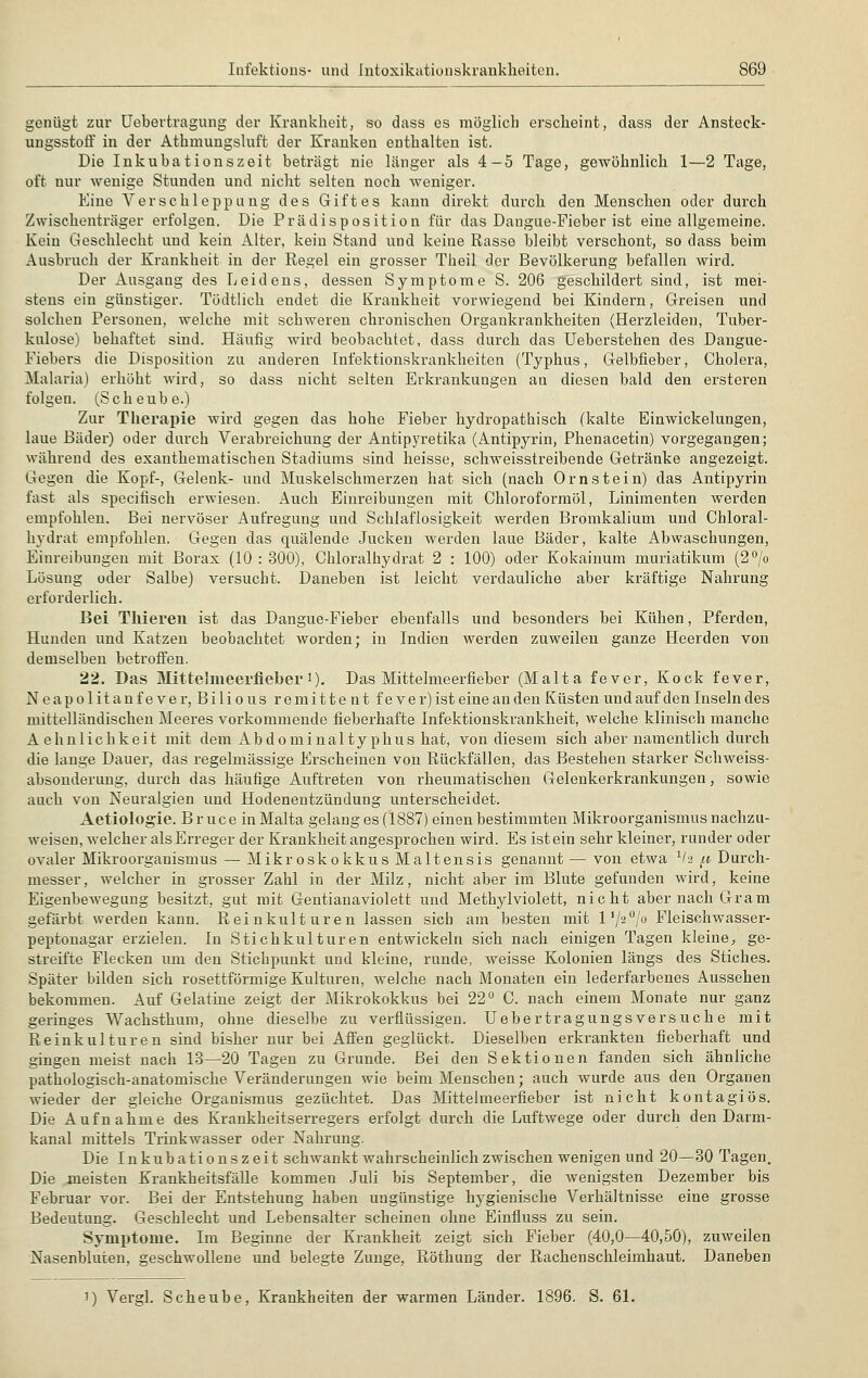 genügt zur Uebertragung der Krankheit, so dass es möglich erscheint, dass der Ansteck- ungsstoff in der Athmungsluft der Kranken enthalten ist. Die Inkubationszeit beträgt nie länger als 4—5 Tage, gewöhnlich 1—2 Tage, oft nur wenige Stunden und nicht selten noch weniger. Eine Verschleppung des Giftes kann direkt durch den Menschen oder durch Zwischenträger erfolgen. Die Prädisposition für das Dangue-Fieber ist eine allgemeine. Kein Geschlecht und kein Alter, kein Stand und keine Rasse bleibt verschont, so dass beim Ausbruch der Krankheit in der Regel ein grosser Theil der Bevölkerung befallen wird. Der Ausgang des Leidens, dessen Symptome S. 206 geschildert sind, ist mei- stens ein günstiger. Tödtlich endet die Krankheit vorwiegend bei Kindern, Greisen und solchen Personen, welche mit schweren chronischen Organkrankheiten (Herzleiden, Tuber- kulose) behaftet sind. Häufig wird beobachtet, dass durch das Ueberstehen des Dangue- Fiebers die Disposition zu anderen Infektionskrankheiten (Typhus, Gelbfieber, Cholera, Malaria) erhöht wird, so dass nicht selten Erkrankungen an diesen bald den ersteren folgen. (Sehe übe.) Zur Therapie wird gegen das hohe Fieber hydropathisch (kalte Einwickelungen, laue Bäder) oder durch Verabreichung der Antipyretika (Antipyrin, Phenacetin) vorgegangen; während des exanthematischen Stadiums sind heisse, schweisstreibende Getränke angezeigt. Gegen die Kopf-, Gelenk- und Muskelschmerzen hat sich (nach Ornstein) das Antipyrin fast als speeifisch erwiesen. Auch Einreibungen mit Chloroformöl, Linimenten werden empfohlen. Bei nervöser Aufregung und Schlaflosigkeit werden Bromkalium und Chloral- hydrat empfohlen. Gegen das quälende Jucken werden laue Bäder, kalte Abwaschungen, Einreibungen mit Borax (10 : 300), Chloralhydrat 2 : 100) oder Kokainum muriatikum (2°/o Lösung oder Salbe) versucht. Daneben ist leicht verdauliche aber kräftige Nahrung erforderlich. Bei Thieren ist das Dangue-Fieber ebenfalls und besonders bei Kühen, Pferden, Hunden und Katzen beobachtet worden; in Indien werden zuweilen ganze Heerden von demselben betroffen. 22. Das Mitfcelmeerfieber1). Das Mittelmeerfieber (Malta fever, Kock fever, Neapolitanfever, Bilious remitte nt fever) ist eine an den Küsten und auf den Inseln des mittelländischen Meeres vorkommende fieberhafte Infektionskrankheit, welche klinisch manche Aehnlichkeit mit dem Abdominaltyphus hat, von diesem sich aber namentlich durch die lange Dauer, das regelmässige Erscheinen von Rückfällen, das Bestehen starker Schweiss- absonderung, durch das häufige Auftreten von rheumatischen Gelenkerkrankungen, sowie auch von Neuralgien und Hodenentzündung unterscheidet. Aetiologie. Bruce in Malta gelang es (1887) einen bestimmten Mikroorganismus nachzu- weisen, welcher als Erreger der Krankheit angesprochen wird. Es ist ein sehr kleiner, runder oder ovaler Mikroorganismus — Mikroskokkus Maltensis genannt — von etwa 1l-i p Durch- messer, welcher in grosser Zahl in der Milz, nicht aber im Blute gefunden wird, keine Eigenbewegung besitzt, gut mit Gentianaviolett und Methylviolett, nicht aber nach Gram gefärbt werden kann. Reinkulturen lassen sich am besten mit 1 '/2°/° Fleischwasser- peptonagar erzielen. In Stichkulturen entwickeln sich nach einigen Tagen kleine, ge- streifte Flecken um den Stichpunkt und kleine, runde, weisse Kolonien längs des Stiches. Später bilden sich rosettförmige Kulturen, welche nach Monaten ein lederfarbenes Aussehen bekommen. Auf Gelatine zeigt der Mikrokokkus bei 22° C. nach einem Monate nur ganz geringes Wachsthum, ohne dieselbe zu verflüssigen. Uebertragungsversuche mit Reinkulturen sind bisher nur bei Affen geglückt. Dieselben erkrankten fieberhaft und gingen meist nach 13—20 Tagen zu Grunde. Bei den Sektionen fanden sich ähnliche pathologisch-anatomische Veränderungen wie beim Menschen; auch wurde aus den Organen wieder der gleiche Organismus gezüchtet. Das Mittelmeerfieber ist nicht kontagiös. Die Aufnahme des Krankheitserregers erfolgt durch die Luftwege oder durch den Darm- kanal mittels Trinkwasser oder Nahrung. Die Inkubationszeit schwankt wahrscheinlich zwischen wenigen und 20—30 Tagen. Die meisten Krankheitsfälle kommen Juli bis September, die wenigsten Dezember bis Februar vor. Bei der Entstehung haben ungünstige hygienische Verhältnisse eine grosse Bedeutung. Geschlecht und Lebensalter scheinen ohne Einfluss zu sein. Symptome. Im Beginne der Krankheit zeigt sich Fieber (40,0—40,50), zuweilen Nasenbluten, geschwollene und belegte Zunge, Röthung der Rachenschleimhaut. Daneben i) Vergl. Scheube, Krankheiten der warmen Länder. 1896. S. 61.