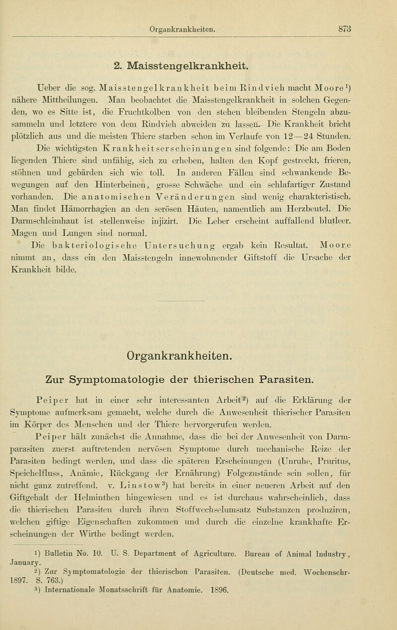 2. Maisstengelkrankheit. Ueber die sog. Maisstengelkrankheit beim Rindvieh macht Moore1) nähere Mittheilungen. Man beobachtet die Maisstengelkrankheit in solchen Gegen- den, wo es Sitte ist, die Fruchtkolben von den stehen bleibenden Stengeln abzu- sammeln und letztere von dem Rindvieh abweiden zu lassen. Die Krankheit bricht plötzlich aus und die meisten Thiere starben schon im Verlaufe von 12 — 24 Stunden. Die wichtigsten Krankheitserscheinungen sind folgende: Die am Boden liegenden Thiere sind unfähig, sich zu erheben, halten den Kopf gestreckt, frieren, stöhnen und gebärden sich wie toll. In anderen Fällen sind schwankende Be- wegungen auf den Hinterbeinen, grosse Schwäche und ein schlaf artiger Zustand vorhanden. Die anatomischen Veränderungen sind wenig charakteristisch. Man findet Hämorrhagien an den serösen Häuten, namentlich am Herzbeutel. Die Darmschleimhaut ist stellenweise injizirt. Die Leber erscheint auffallend blutleer. Magen und Lungen sind normal. Die bakteriologische Untersuchung ergab kein Resultat. Moore nimmt an, dass ein den Maisstengeln innewohnender Giftstoff die Ursache der Krankheit bilde. Organkrankheiten. Zur Symptomatologie der thierischen Parasiten. Peiper hat in einer sehr interessanten Arbeit2) auf die Erklärung der Symptome aufmerksam gemacht, welche durch die Anwesenheit thierischer Parasiten im Körper des Menschen und der Thiere hervorgerufen werden. Peiper hält zunächst die Annahme, dass die bei der Anwesenheit von Darm- parasiten zuerst auftretenden nervösen Symptome durch mechanische Reize der Parasiten bedingt werden, und dass die späteren Erscheinungen (Unruhe, Pruritus, Speichelfluss, Anämie, Rückgang der Ernährung) Folgezustände sein sollen, für nicht ganz zutreffend, v. Linstow3) hat bereits in einer neueren Arbeit auf den Giftgehalt der Helminthen hingewiesen und es ist durchaus wahrscheinlich, dass die thierischen Parasiten durch ihren Stoff Wechselumsatz Substanzen produziren, welchen giftige Eigenschaften zukommen und durch die einzelne krankhafte Er- scheinungen der Wirthe bedingt werden. i) Bulletin No. lü. U. S. Department of Agriculture. Bureau of Animal Industry, January. 2) Zur Symptomatologie der thierischon Parasiten. (Deutsche med. Wochenschr- 1897. S. 763.) 3) Internationale Monatsschrift für Anatomie. 1896.