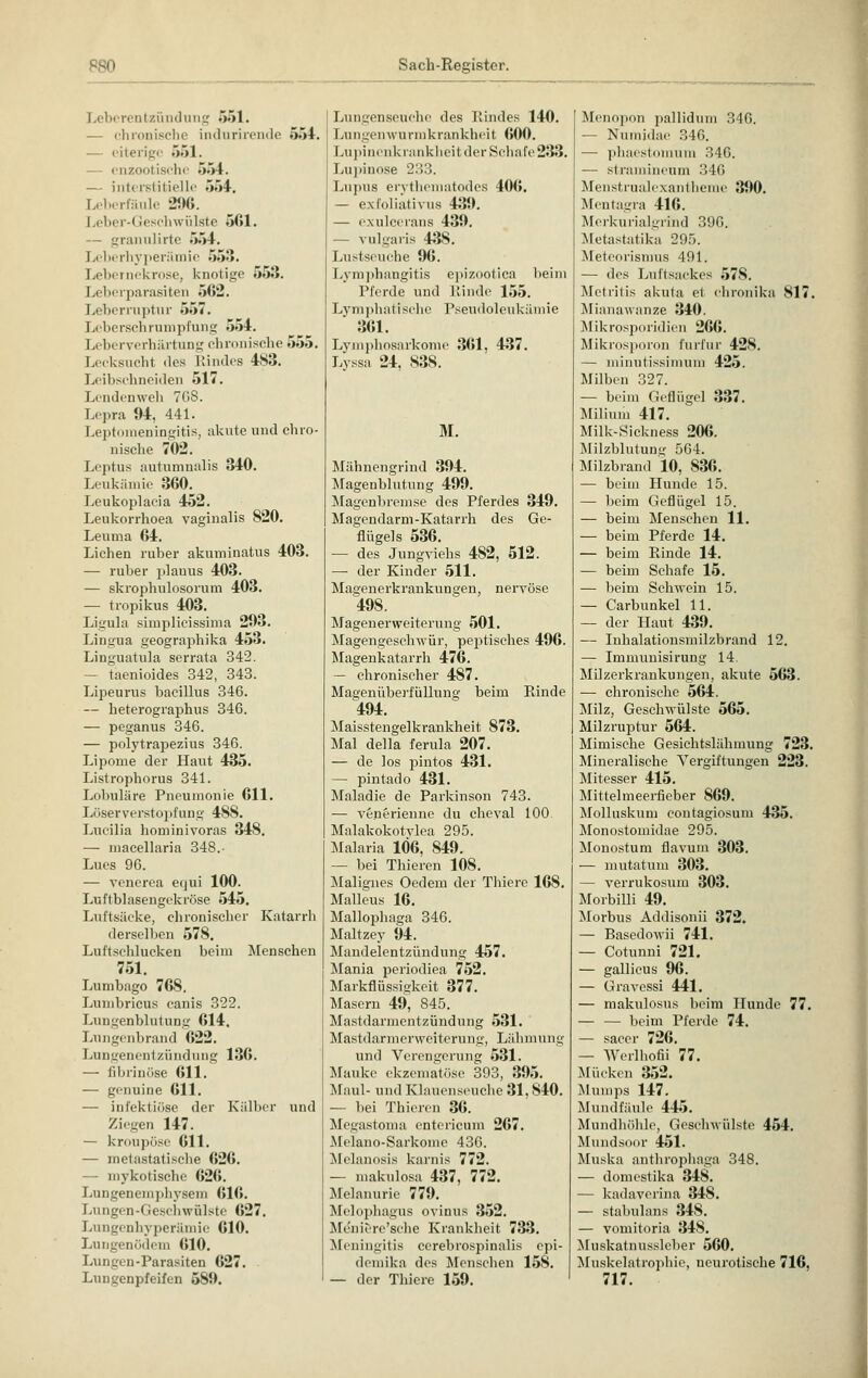 Lei ii■ ren bzündung 051. — chronische indurirende 554, — eiterige 551. cnzootische 554. — interstitielle 554. Leberfäule 296. Leber-< leschwülste 561. — granulirte 554. Leberhyperämie 553. Lebernekrose, knotige 553. Leberparasiten 562. Leberruptur 557. Leberschrumpfung 554. Leberverhärtung chronische 555. Lecksucht des Rindes 4S3. Leibschneiden 517. Lendenweh TOS. Lepra 94, 441. Leptomeningitis, akute und chro- nische 702. Leptus autumnalis 340. Leukämie 360. Leukoplacia 452. Leukorrhoea vaginalis 820. Leuma 64. Liehen ruber akuminatus 403. — ruber planus 403. — skrophulosorum 403. — tropikus 403. Ligula simplicissima 203. Lingua geographika 453. Linguatula serrata 342. taenioides 342, 343. Lipeurus bacillus 346. — heterographus 346. — peganus 346. — polytrapezius 346. Lipome der Haut 435. Listrophorus 341. Lobuläre Pneumonie 611. Löserverstopfung 48S. Lucilia hominivoras 348. — maeellaria 348.- Lues 96. — venerea equi 100. Luftblasengekröse 545. Luftsäcke, chronischer Katarrh derselben 578. Luftschlucken beim Menschen 751. Lumbago 768. Lumbricus canis 322. Lungenblutung 614. Lungenbrand 622. Lungenentzündung 136. — fibrinöse 611. — genuine 611. — infektiöse der Kälber und Ziegen 147. — kroupöse 611. — metastatische 626. — mykotische 626. Lungeneniphysem 616. Lungen-Geschwülste 627. Lungenhyperämie 610. Lungenödem 610. Lungen-Parasiten 627. Lungenpfeifen 589. Lungenseuche des Rindes 140. Lungenwurmkrankheit (»00. Lupinenkrankheit der Schafe 233. Lupinose 233. Lupus erythematodes 406. — exfoliativa 439. — exuleerans 439. — vulgaris 43S. Lustseuche 96. Lymphangitis epizootica beim Pferde und Rinde 155. Lymphatische Pseudoleukämie 361. Lymphosarkome 361, 437. Lyssa 24, 83S. M. Mähnengrind 394. Magenblutung 499. Magenbremse des Pferdes 349. Magendarm-Katarrh des Ge- flügels 536. — des Jungviehs 482, 512. —■ der Kinder 511. Magenerkrankungen, nervöse 498. Magenerweiterung 501. Magengeschwür, pejitisches 496. Magenkatarrh 476. — chronischer 487. Magenüberfüllung beim Rinde 494. Maisstengelkrankheit 873. Mal della ferula 207. — de los pintos 431. — pintado 431. Maladie de Parkinson 743. — venerienne du cheval 100 Malakokotylea 295. Malaria 106, 849. — bei Thieren 108. Malignes Oedem der Thiere 16S. Malleus 16. Mallophaga 346. Maltzey 94. Mandelentzündung 457. Mania periodiea 752. Markflüssigkeit 377. Masern 49, 845. Mastdarmentzündung 531. Mastdarmerweiterung, Lähmung und Verengerung 531. Mauke ekzematöse 393, 395. Maul- und Klauenseuche 31.840. — bei Thieren 36. Mcgastoma entcricum 267. Melano-Sarkome 436. Melanosis karnis 772. — makulosa 437, 772. Melanurie 779. Melophagus ovinus 352. Menierc'sche Krankheit 733. Meningitis cerebrospinalis epi- demika des Menschen 158. — der Thiere 159. Menopon pallidum 346. — Numidae 346. — phaestomum 346. — stramineum 346 Menstrualexanthemc 390. Mentagra 416. Mcrkurialgrind 396. Metastatika 295. Meteorismus 491. — des Luftsackes 578. Metritis akuta et chronika 817. Mianawanze 340. Mikrosporidien 266. Mikrosporon furfur 428. — minutissimum 425. Milben 327. — beim Geflügel 337. Milium 417. Milk-Sickness 206. Milzblutung 564. Milzbrand 10, 836. — beim Hunde 15. — beim Geflügel 15. — beim Mensehen 11. — beim Pferde 14. — beim Ptinde 14. — beim Schafe 15. — beim Schwein 15. — Carbunkel 11. — der Haut 439. — Inhalationsmilzbrand 12. — Immunisirung 14 Milzerkrankungen, akute 563. — chronische 564. Milz, Geschwülste 565. Milzruptur 564. Mimische Gesichtslähmung 723. Mineralische Vergiftungen 223. Mitesser 415. Mittelmeerfieber 869. Molluskum contagiosum 435. Monostomidae 295. Monostum flavum 303. — mutatum 303. — verrukosum 303. Morbilli 49. Morbus Addisonii 372. — Basedowii 741. — Cotunni 721. — gallieus 96. — Gravessi 441. — makulosus beim Hunde 77. — — beim Pferde 74. — sacer 726. — Werlhofii 77. Mücken 352. Mumps 147. Mundfäule 445. Mundhöhle, Geschwülste 454. Mundsoor 451. Muska anthrophaga 348. — domestika 348. — kadaverina 348. — stabulans 348. — vomitoria 348. Muskatnussleber 560. Muskelatrophie, neurotische 716, 717.