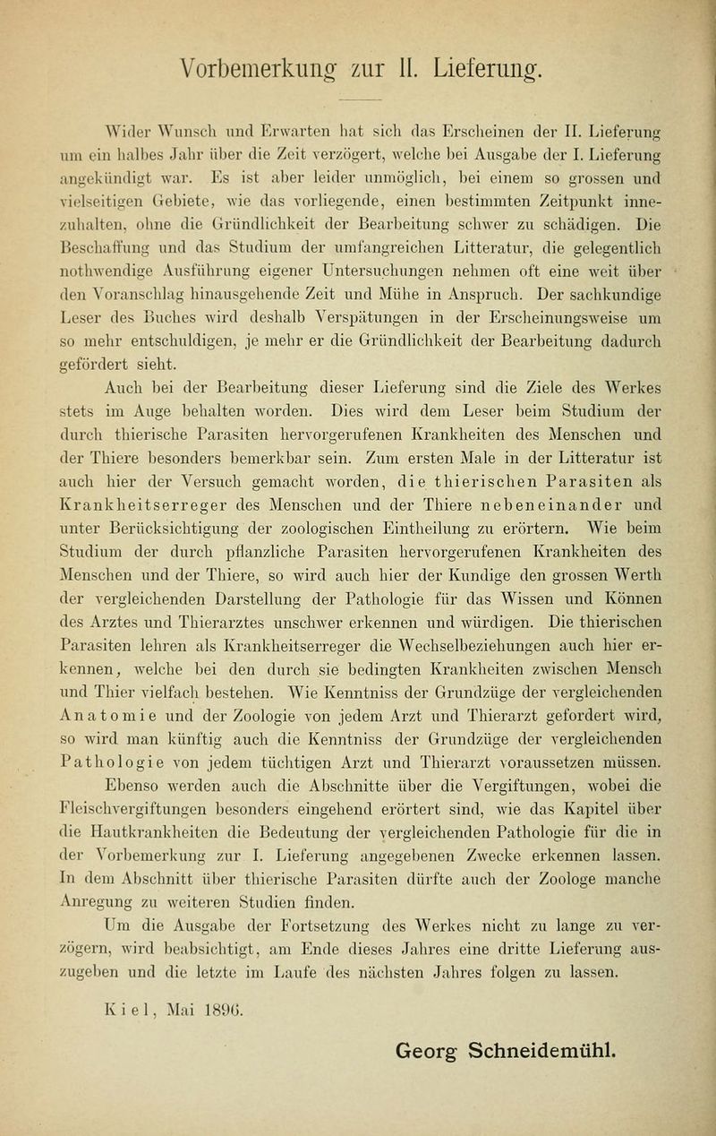 Vorbemerkung zur II. Lieferung. Wider Wunsch und Erwarten hat sich das Erscheinen der II. Lieferung um ein halbes Jahr über die Zeit verzögert, welche bei Ausgabe der I. Lieferung angekündigt war. Es ist aber leider unmöglich, bei einem so grossen und vielseitigen Gebiete, wie das vorliegende, einen bestimmten Zeitpunkt inne- zuhalten, ohne die Gründlichkeit der Bearbeitung schwer zu schädigen. Die Beschaffung und das Studium der umfangreichen Litteratur, die gelegentlich nothwendige Ausführung eigener Untersuchungen nehmen oft eine weit über den Voranschlag hinausgehende Zeit und Mühe in Anspruch. Der sachkundige Leser des Buches wird deshalb Verspätungen in der Erscheinungsweise um so mehr entschuldigen, je mehr er die Gründlichkeit der Bearbeitung dadurch gefördert sieht. Auch bei der Bearbeitung dieser Lieferung sind die Ziele des Werkes stets im Auge behalten worden. Dies wird dem Leser beim Studium der durch thierische Parasiten hervorgerufenen Krankheiten des Menschen und der Thiere besonders bemerkbar sein. Zum ersten Male in der Litteratur ist auch hier der Versuch gemacht worden, die thierisehen Parasiten als Krankheitserreger des Menschen und der Thiere nebeneinander und unter Berücksichtigung der zoologischen Eintheilung zu erörtern. Wie beim Studium der durch pflanzliche Parasiten hervorgerufenen Krankheiten des Menschen und der Thiere, so wird auch hier der Kundige den grossen Werth der vergleichenden Darstellung der Pathologie für das Wissen und Können des Arztes und Thierarztes unschwer erkennen und würdigen. Die thierischen Parasiten lehren als Krankheitserreger die Wechselbeziehungen auch hier er- kennen, welche bei den durch sie bedingten Krankheiten zwischen Mensch und Thier vielfach bestehen. Wie Kenntniss der Grundzüge der vergleichenden Anatomie und der Zoologie von jedem Arzt und Thierarzt gefordert wird, so wird man künftig auch die Kenntniss der Grundzüge der vergleichenden Pathologie von jedem tüchtigen Arzt und Thierarzt voraussetzen müssen. Ebenso werden auch die Abschnitte über die Vergiftungen, wobei die Fleischvergiftungen besonders eingehend erörtert sind, wie das Kapitel über die Hautkrankheiten die Bedeutung der vergleichenden Pathologie für die in der Vorbemerkung zur I. Lieferung angegebenen Zwecke erkennen lassen. In dem Abschnitt über thierische Parasiten dürfte auch der Zoologe manche Anregung zu weiteren Studien finden. Um die Ausgabe der Fortsetzung des Werkes nicht zu lange zu ver- zögern, wird beabsichtigt, am Ende dieses Jahres eine dritte Lieferung aus- zugeben und die letzte im Laufe des nächsten Jahres folgen zu lassen. Kiel, Mai 1896. Georg Schneidemühl.