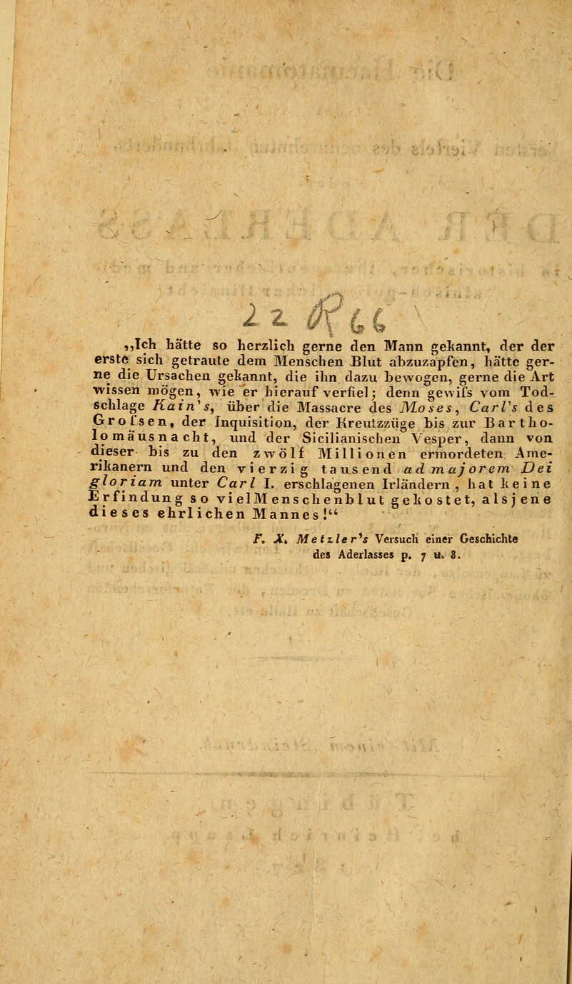 ,,Ich hätte so herzlich gerne den Mann gekannt, der der erste sich getraute dem Menschen Blut abzuzapfen, hätte ger- ne die Ursachen gekannt, die ihn dazu bewogen, gerne die Art wissen mögen, wie er hierauf verfiel; denn gewifs vom Tod- schlage Kain's, über die Massacre des Moses, CarPs des Grofsen, der Inquisition, der Kreutzzüge bis zur Bartho- lomäusnacht, und der Sicilianischen Vesper, dann von dieser bis zu den zwölf Millionen ermordeten Ame- rikanern und den vierzig tausend ad majorem Dei gloriam unter Carl I. erschlagenen Irländern , hat keine Erfindung so vi elM ens che nb 1 u t gekostet, alsjene dieses ehrlichen Mannes!'4 F. Xk Metiler^s Versuch einer Geschichte des Aderlasses p. 7 u» 8.