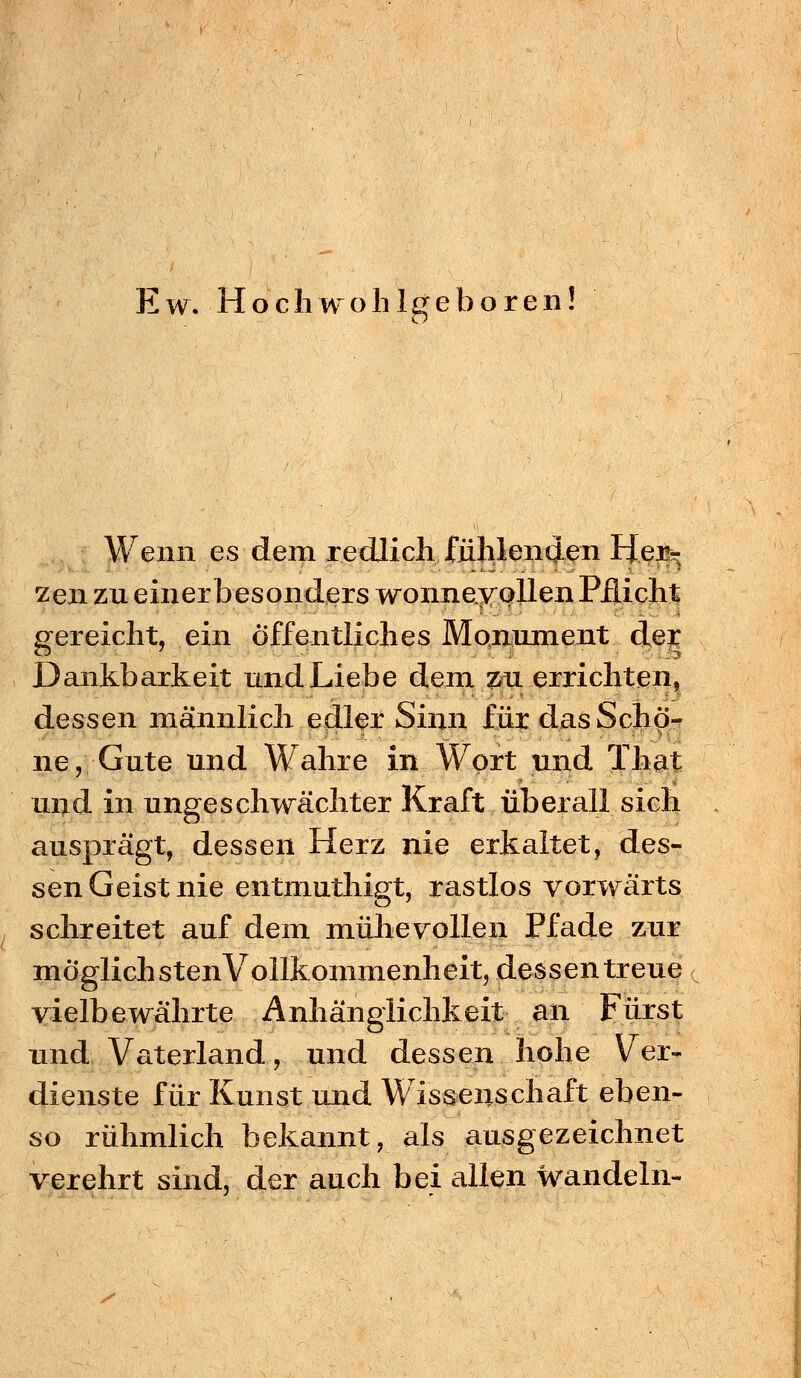 Ew. Hoch wohlgeboren Wenn es dem redlich fühlenden Her- zen zu einer besonders wonneyollen Pflicht gereicht, ein öffentliches Monument dejc Dankbarkeit und Liebe dem zu errichten, dessen männlich edler Sinn für das Schö- ne, Gute und Wahre in Wort und That und in ungeschwächter Kraft überall sich ausprägt, dessen Herz nie erkaltet, des- sen Geist nie entmuthigt, rastlos vorwärts schreitet auf dem mühevollen Pfade zur möglichsten Vollkommenheit, dessen treue vielbewährte Anhänglichkeit an Fürst und Vaterland, und dessen hohe Ver- dienste für Kunst und Wissenschaft eben- so rühmlich bekannt, als ausgezeichnet verehrt sind, der auch bei allen wandeln-