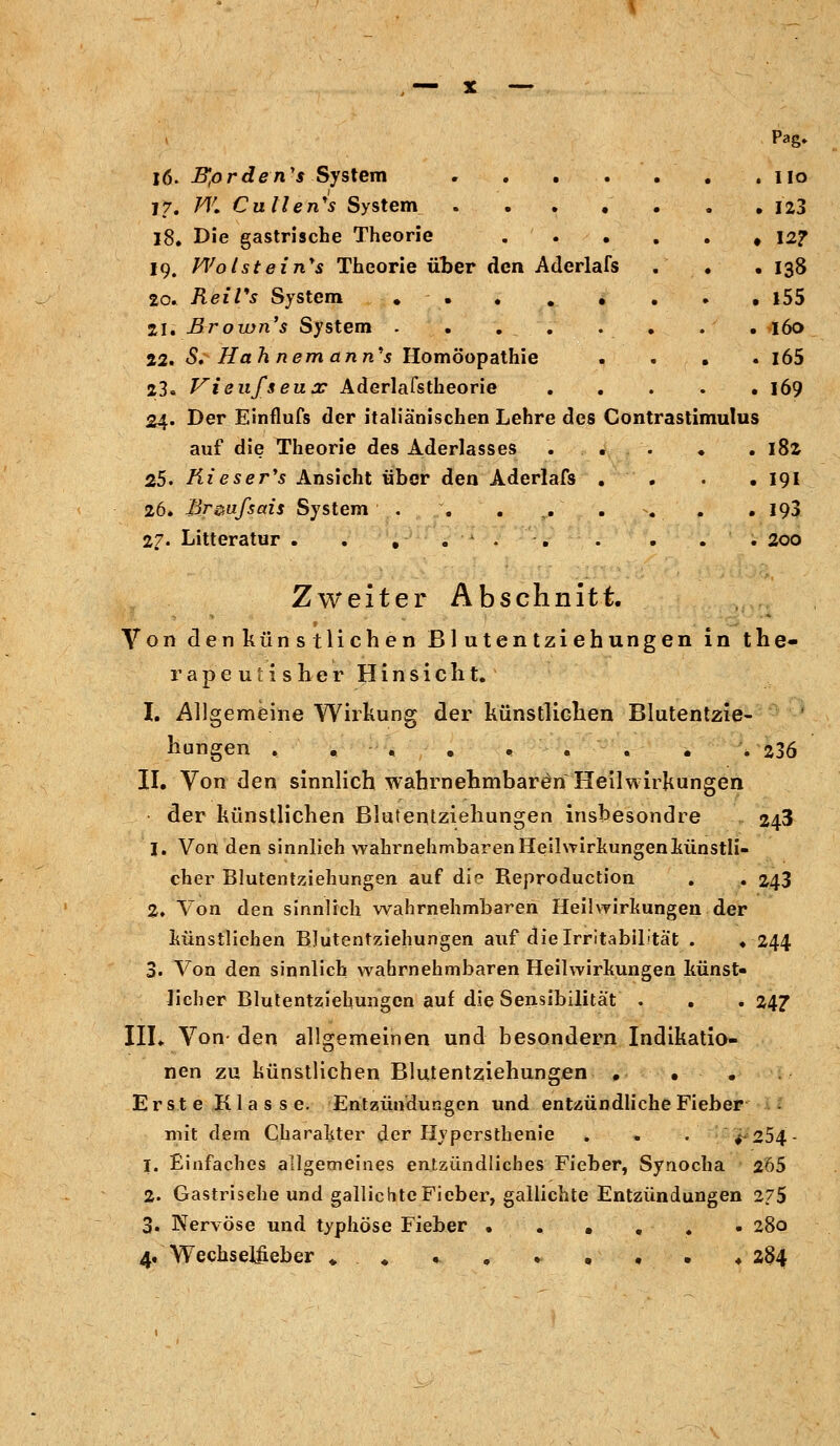 , — x — Pag, 16. Bprden's System . . . . . . no 17. W. Cullen's System . 123 18. Die gastrische Theorie . . . . . # 12? 19. V\;olsteinys Theorie über den Aderlafs . . • 138 20» Reifs System . . . . 1 . . . i55 21. Brown's System . . . . . . . . 160 22. S. Ha h nemann's Homöopathie .... i65 23. Vienf&eux Aderlafstheorie 169 24. Der Einflufs der italiänischen Lehre des Contrastimulus auf die Theorie des Aderlasses ... . . 182 25. Kieser's Ansicht über den Aderlafs . . . .191 26. Br^ufsais System . . . . . 193 27. Litteratur . . , . . . . . . ' ; 200 Zweiter Abschnitt. Von denkünstliehen Blutentziehungen in the- rapeutisKer Hinsicht. L Allgemeine Wirkung der künstlichen Blutentzie- hungen . . . . *'-.-. . . 236 II. Von den sinnlich wahrnehmbaren Heilwirkungen der künstlichen Blutentziehungen insbesondre 243 I. Von den sinnlieh wahrnehmbaren Heilwirkungen künstli- cher Blutentziehungen auf die Reproduction . . 243 2» Von den sinnlich wahrnehmbaren Heilwirkungen der künstlichen BJutentziehungen auf die Irritabilität . .244 3. Von den sinnlich wahrnehmbaren Heilwirkungen künst- licher Blutentziehungen auf die Sensibilität . . . 247 III. Von- den allgemeinen und besondern Indikatio- nen zu künstlichen Blutentziehungen . . . Erste Klasse. Entzündungen und entzündliche Fieber mit dem Charakter der Hypersthenie . . . ^254- 1. Einfaches allgemeines entzündliches Fieber, Synocha 2Ö5 2. Gastrisehe und gallichte Fieber, gallichte Entzündungen 275 3. Nervöse und typhöse Fieber ...... 280