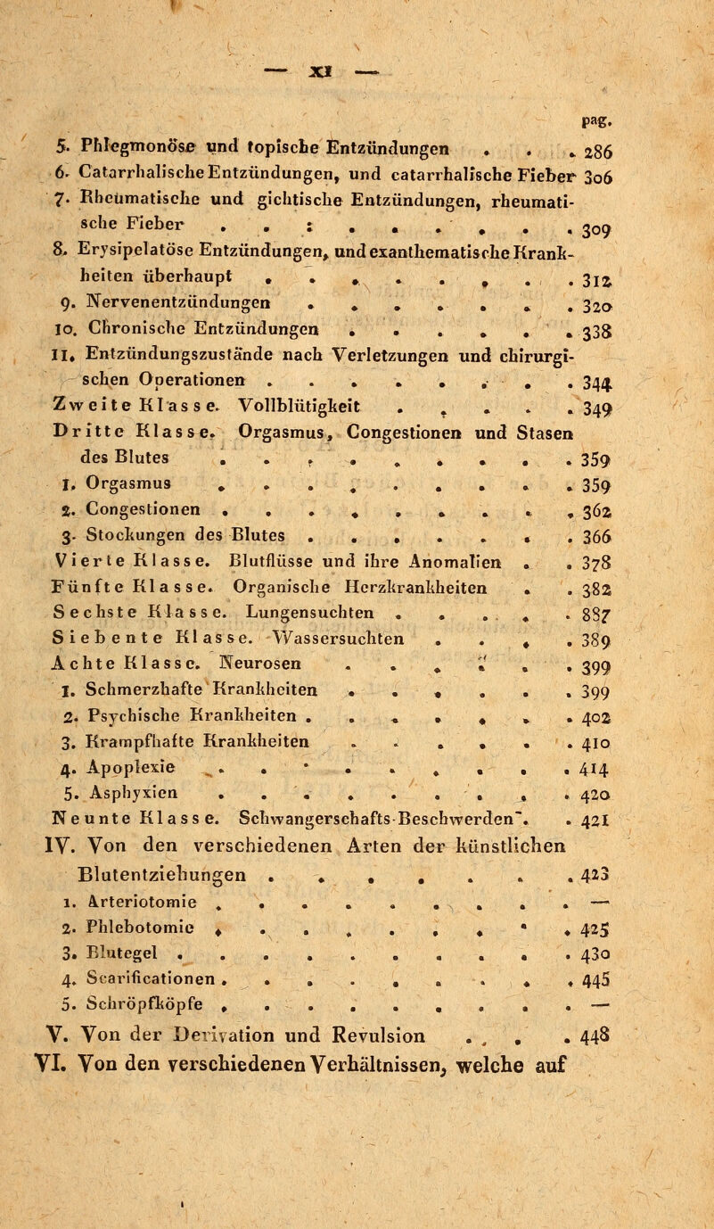 — XX 5. Phlegmonöse und topische Entzündungen ., . .286 6. Catarrhalische Entzündungen, und catarrhalische Fieber 3o6 7. Rheumatische und gichtische Entzündungen, rheumati- sche Fieber . . : . . *■''•'• . , *0g 8. Erysipelatöse Entzündungen, und exanthematischeKrank- heiten überhaupt . . .. «-'- • . . 312, 9. Nervenentzündungen . . . .. . '„ . 32a io. Chronische Entzündungen ..... .338 II, Entzündungszustände nach Verletzungen und chirurgi- schen Operationen . . . . . ... 344 Zweite Klasse. Vollblütigkeit . t . . .349 Dritte Klasse. Orgasmus, Congestionen und Stasen des Blutes . . . ' .. „ . . . . 359 t, Orgasmus ......... 359 %. Congestionen ......... 362, 3. Stockungen des Blutes ....... 366 Vierte Klasse. Blutflüsse und ihre Anomalien . . 378 Fünfte Klasse. Organische Herzkrankheiten . . 382 Sechste Klasse. Lungensuchten . . . ♦ • 887 Siebente Klasse. Wassersüchten . , .389 Achte Klasse. Neurosen . . . * . . 399 1. Schmerzhafte Krankheiten ••••»... 399 2. Psychische Krankheiten ...»„.. 402 3. Krampfhafte Krankheiten . . . ♦ . 410 4. Apoplexie %t. . * • 4 . . . 414 5. Asphyxien . . . . . . ^ . 42a Neunte Klasse. SchwangerschaftsBeschwerden. .421 IV. Von den verschiedenen Arten der künstlichen Blutentziebungen ... . . » . 423 1. Arteriotomie • . — 2. Phlebotomie * . . ; . , * • . 425 3. Blutegel 430 4. Scarificationen . . . . . . » ♦ « 445 5. Schröpfköpfe , — V. Von der Deriyation und Revulsion ... . 44$ VI. Von den verschiedenen Verhältnissen, welche auf