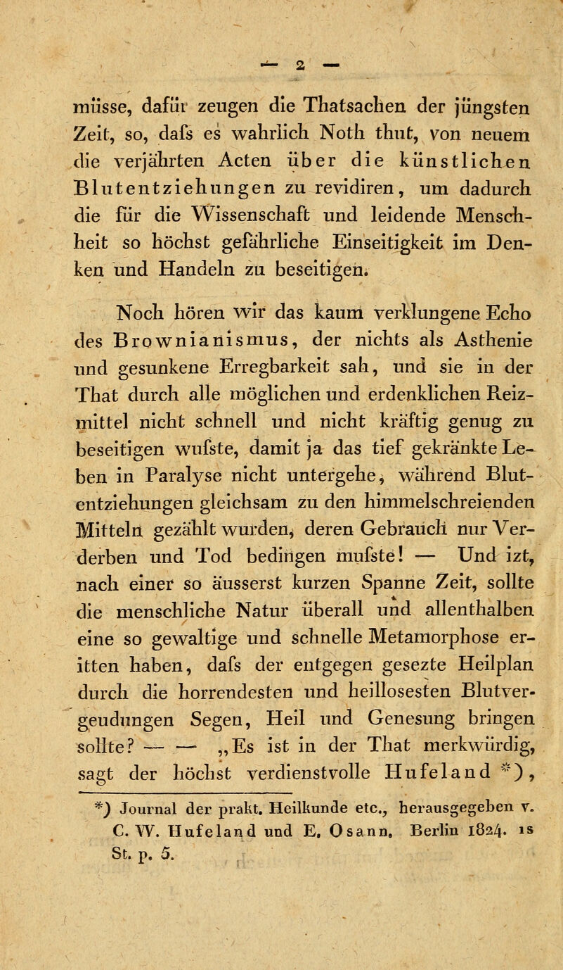 müsse, dafür zeugen die Thatsachen der jüngsten Zeit, so, dafs es wahrlich Noth thut, von neuem die verjährten Acten über die künstlichen Blutentziehungen zu revidiren, um dadurch die für die Wissenschaft und leidende Mensch- heit so höchst gefahrliche Einseitigkeit im Den- ken und Handeln zu beseitigen. Noch hören wir das kaum verklungene Echo des Brownianismus, der nichts als Asthenie und gesunkene Erregbarkeit sah, und sie in der That durch alle möglichen und erdenklichen Reiz- mittel nicht schnell und nicht kräftig genug zu beseitigen wufste, damit ja das tief gekränkte Le- ben in Paralyse nicht untergehe, während Blut- entziehungen gleichsam zu den himmelschreienden Mitteln gezählt wurden* deren Gebrauch nur Ver- derben und Tod bedingen mufste! — Und izt, nach einer so äusserst kurzen Spanne Zeit, sollte die menschliche Natur überall und allenthalben eine so gewaltige und schnelle Metamorphose er- itten haben, dafs der entgegen gesezte Heilplan durch die horrendesten und heillosesten Blutver- geudungen Segen, Heil und Genesung bringen sollte? • „Es ist in der That merkwürdig, sagt der höchst verdienstvolle Hufeland*), *) Journal der prakt. Heilkunde etc., herausgegeben v. C.W. Hufeland und E. Osann. Berlin 1824. is St. p. 5.