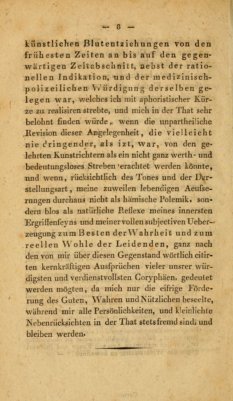 künstlichen Blutentziehungen von den frühesten Zeiten an bis auf den gegen- wärtigen Zeitabschnitt, nebst der ratio- nellen Indikation, und der medizinisch- polizeilichen Würdigung derselben ge- legen war, welches ich mit aphoristischer Kür- ze zu realisiren strebte, und mich in der That sehr belohnt finden würde., wenn die unparteiliche Revision dieser Angelegenheit, die vielleicht nie bringender, als izt, war, von den ge- lehrten Kunstrichtern als ein nicht ganz werth- und bedeutungsloses Streben'erachtet werden könnte, und wenn, rücksichtlich des Tones und der Dsir- stellungsart, meine zuweilen lebendigen Aeufse- rungen durchaus nicht als hämische Polemik» son- dern blos als natürliche E^eflexe meines innersten ErgriSenfeyns und meiner vollen subjectiven Ueber- zeugung zum Besten der Wahrheit und zum reellen Wohle der Leidenden, ganz nach den von mir über diesen Gegenstand wörtlich citir- ten kernkräftigen Ausfprüchen vieler unsrer wür- digsten und verdienstvollsten Coryphäen, gedeutet werden mögten, da mich nur die eifrige Förde- rung des Guten, Wahren und Nützlichen beseelte, während mir alle Persönlichkeiten, und kleinlichte Nebenrücksichten in der That stets fremd sind, und bleiben werden.