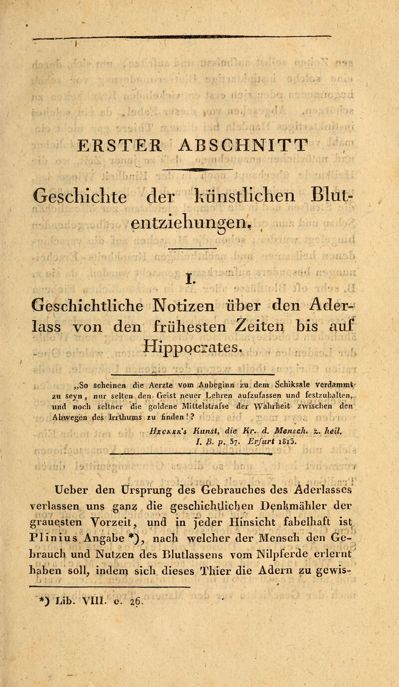 ERSTER ABSCHNITT Geschichte der künstlichen Blut- entziehungen, I. Geschichtliche Notizen über den Ader- lass von den frühesten Zeiten bis aur Hippocrates. „So scheinen die Aerzte vom Anbeginn zu, dem Schiksale verdammt/- zu seyn, nur selten den Geist neuer Lehren aufzufassen und festzuhalten, und noch seither die goldene Mittelstrafse der Wahrheit zwischen den Abwegen des Irrthums zu finden ! ? Hscker's Kunst, die Kr. d. Mensch, z,. keil. I. B. p. .57. Erfurt i8i3. Ueber den Ursprung des Gebrauches des Aderlasses verlassen uns ganz die geschichtlichen Denkmähler der grauesten Vorzeit, und in jeder Hinsicht fabelhaft ist Plinius Angabe *), nach welcher der Mensch den Ge- brauch und Nutzen des Blutlassens vom Nilpferde erlernt haben soll, indem sich dieses Thier die Adern zu gewis- *) hib. VIII. o. 26.