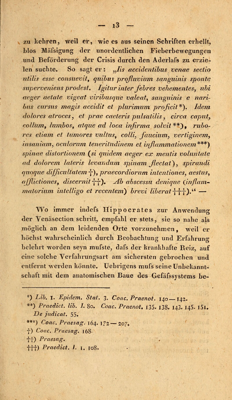 zu kehren, weil er, wie e9 aus seinen Schriften erhellt, blos Mäfsigung der unordentlichen Fieberbewegungen und Beförderung der Crisis durch den Aderlafs zu erzie- len suchte. So sagt er: „lis accidentibus venae Sectio utilis esse consuevit, quibiis prqfluvium sanguinis sponte superveniens prodest. Igitur inter fehres vehementes, ubi aeger aetate vigeat viribusque valeat, sanguinis e nari- btis cursus magis accidit et plurimum proficit*). Idem dolores atroces, et prae caeteris pulsatilis, circa capnt, collum, lumbos, atque ad loca infirma solvit **) 9 rubo- res etiam et tumores vultus9 colli. J'auciumy vertiginemy insaniäm, oculorum teneritudinem et iirflammationem***) spinae distoftionem (« quidem aeger ex mentis voluntale ad dolorem lateris levandum spinam jlectat), spirandi qnoque difficiiltatem f), praecordiorum intentiones, aestus, ajjlictiones, discernitW). Ab abscessu denique (inflam- matorium intelligo et recentem) brevi liberat.-[HO. — Wo immer indefs fiippocrates zur Anwendung der Venäsection schritt, empfahl er stets, sie so nahe als möglich an dem leidenden Orte vorzunehmen, weil er höchst wahrscheinlich durch Beobachtung und Erfahrung belehrt worden seyn mufste, dafs der krankhafte Beiz, auf eine solche Verfahrungsart am sichersten gebrochen und entfernt werden könnte. Uebrigens rnufs seine Unbekannt- schaft mit dem anatomischen Baue des Gefäfssystems be- *) Lib. l. Epidem. Stat. 3. Coac. Praenot. 140—142. **) Praedict. lib. I. 80. Coac. Praenot. 135. 138. 143. 145. l5l De judicat. 55. ***) Coac. Praesag. 164. \1%—207» f) Coac. Praesag. 168- ff) Praesag. fff) Praedict. 1. 1. 108.