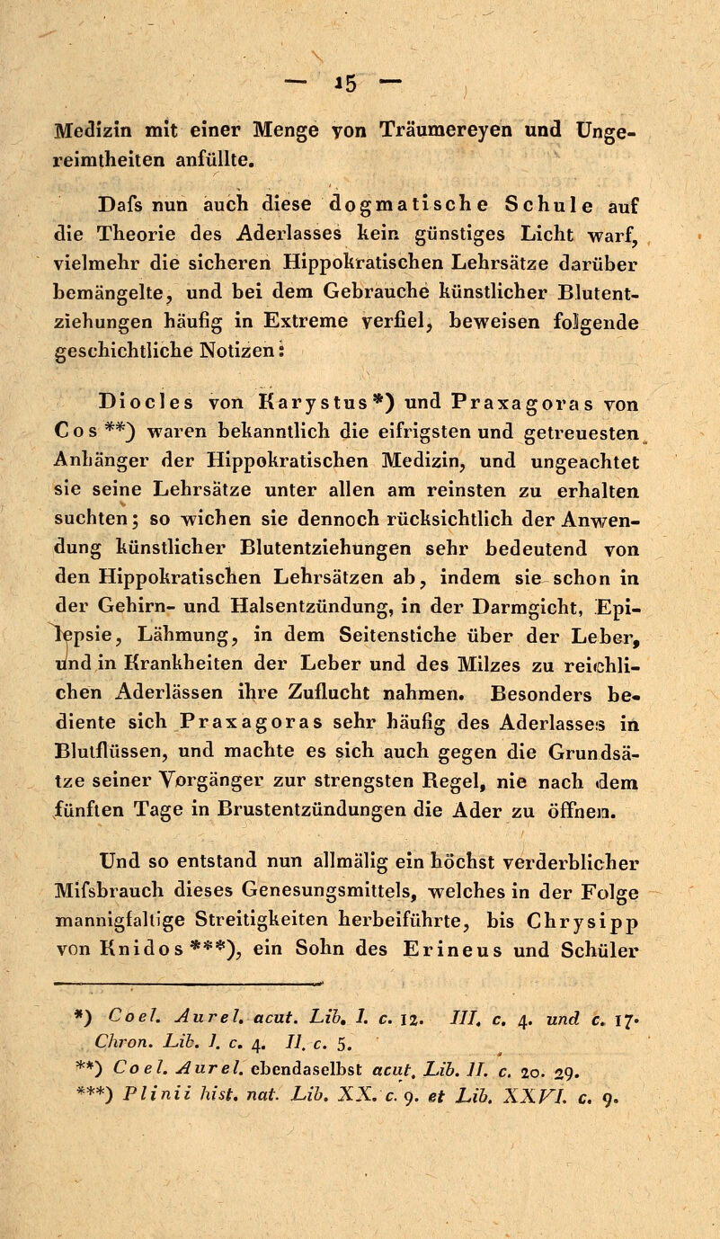 Medizin mit einer Menge von Träumereyen und Unge- reimtheiten anfüllte. Dafs nun auch diese dogmatische Schule auf die Theorie des Aderlasses kein günstiges Licht warf, vielmehr die sicheren Hippokratischen Lehrsätze darüber bemängelte, und bei dem Gebrauche künstlicher Blutent- ziehungen häufig in Extreme verfiel, beweisen folgende geschichtliche Notizen: Diocles von Karystus *) und Praxagoras von Cos **) waren bekanntlich die eifrigsten und getreuesten Anhänger der Hippokratischen Medizin, und ungeachtet sie seine Lehrsätze unter allen am reinsten zu erhalten suchten; so wichen sie dennoch rücksichtlich der Anwen- dung künstlicher Blutentziehungen sehr bedeutend von den Hippokratischen Lehrsätzen ab, indem sie schon in der Gehirn- und Halsentzündung, in der Darmgicht, Epi- lepsie, Lähmung, in dem Seitenstiche über der Leber, und in Krankheiten der Leber und des Milzes zu reichli- chen Aderlässen ihre Zuflucht nahmen. Besonders be« diente sich Praxagoras sehr häufig des Aderlasses in Blutflüssen, und machte es sich auch gegen die Grundsä- tze seiner Vorgänger zur strengsten Regel, nie nach »dem fünften Tage in Brustentzündungen die Ader zu öffnen. Und so entstand nun allmälig ein höchst verderblicher Mifsbrauch dieses Genesungsmittels, welches in der Folge mannigfaltige Streitigkeiten herbeiführte, bis Chrysipp von Knidos **#), ein Sohn des Erineus und Schüler *) Co ei. Aurel. acut. Lib, I. c. 12. ///. c. 4. und c„ 17» Chron. Lib. 1. c. 4. II, c. 5. **) Coel. Aurel. ebendaselbst acut, Lib. II. c. 20. 29. ***) Plinii hish nat. Lib. XX. c'9. et Lib. XXVI. c. 9.