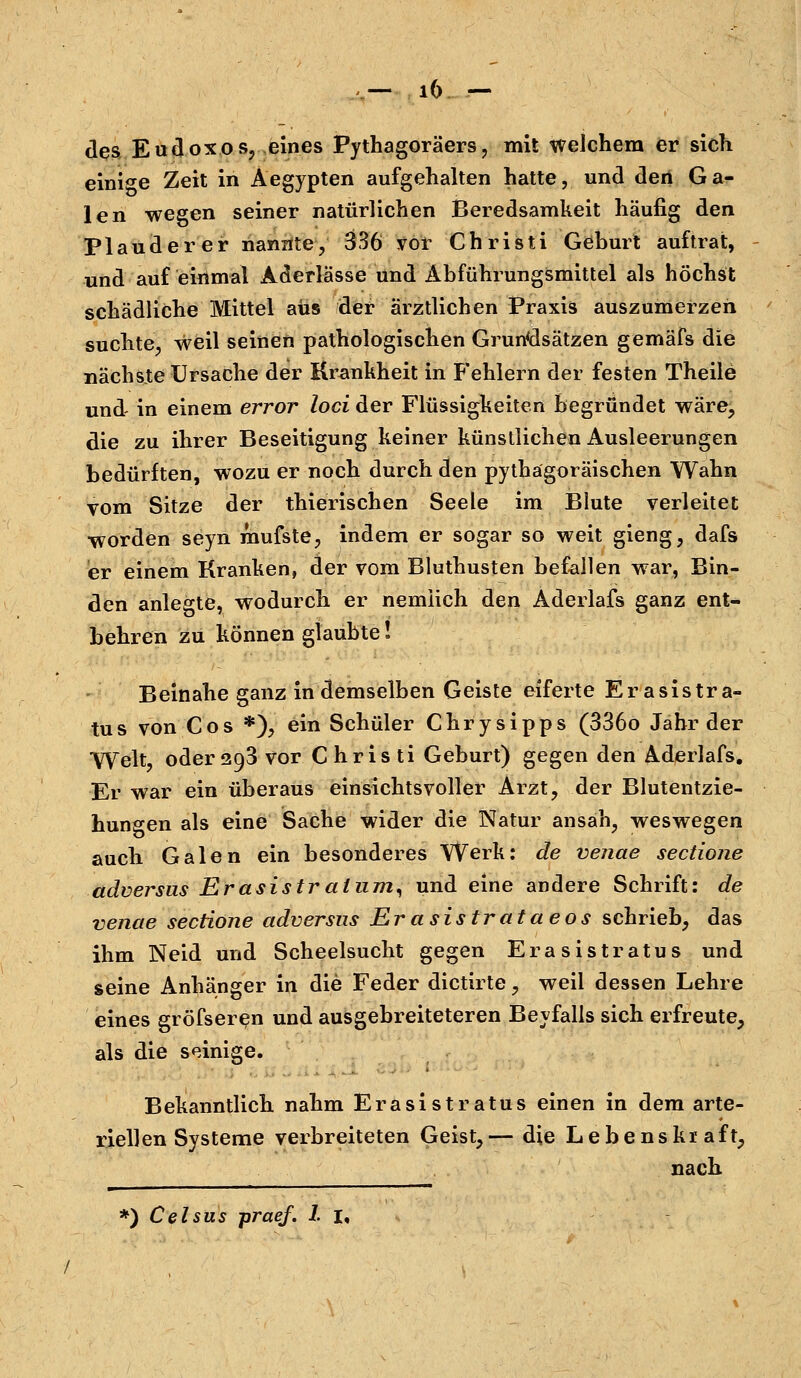 des Eudoxos, eines Pythagoräers, mit welchem er sich einige Zeit in Aegypten aufgehalten hatte, und den Ga- len wegen seiner natürlichen Beredsamkeit häufig den Plauderer nannte, 336 vor Christi Geburt auftrat, und auf einmal Aderlässe und Abführungsmittel als höchst schädliche Mittel aus der ärztlichen Praxis auszumerzen suchte, weil seinen pathologischen Grundsätzen gemäfs die nächste Ursache der Krankheit in Fehlern der festen Theile und- in einem error loci der Flüssigkeiten begründet wäre, die zu ihrer Beseitigung keiner künstlichen Ausleerungen bedürften, wozu er noch durch den pythagoräischen Wahn vom Sitze der thierischen Seele im Blute verleitet worden seyn mufste, indem er sogar so weit gieng, dafs er einem Kranken, der vom Bluthusten befallen war, Bin- den anlegte, wodurch er nemiich den Aderlafs ganz ent- behren zu können glaubte! Beinahe ganz in demselben Geiste eiferte Erasistra- tus von Cos *), ein Schüler Chrysipps (336o Jahr der Welt, oder293 vor Christi Geburt) gegen den Aderlafs. Er war ein überaus einsichtsvoller Arzt, der Blutentzie- hungen als eine Sache wider die Natur ansah, weswegen auch Galen ein besonderes Werk: de venae sectione adversus Erasistr atam, und eine andere Schrift: de venae sectione adversus Erasistrataeos schrieb, das ihm Neid und Scheelsucht gegen Erasistratus und seine Anhänger in die Feder dictirte, weil dessen Lehre eines gröfseren und ausgebreiteteren Beyfalls sich erfreute, als die seinige. Bekanntlich nahm Erasistratus einen in dem arte- riellen Systeme verbreiteten Geist,— die Lebenskraft, nach *) Celsus praef. I I,