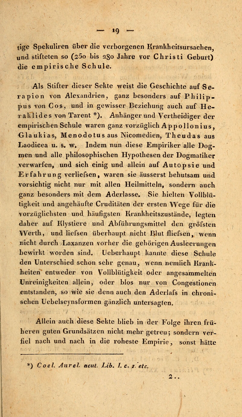 — ig ~ tige Spekuliren über die verborgenen Krankheitsursachen, und stifteten so (25o bis 230 Jahre vor Christi Geburt) die empirische Schule. Als Stifter dieser Sekte weist die Geschichte auf Se- ra pion von Alexandrien, ganz besonders auf Philip- pus von Cos, und in gewisser Beziehung auch auf He- rald ides von Tarent *). Anhängerund Vertheidiger der empirischen Schule waren ganz vorzüglich Appollonius, Glaukias, Menodotus aus Nicomedien, Theudas aus Laodicea u. s. w. Indem nun diese Empiriker alle Dog- men und alle philosophischen Hypothesen der Dogmatiker verwarfen, und sich einig und allein auf Autopsie und Erfahrung verliefsen, waren sie äusserst behutsam und vorsichtig nicht nur mit allen Heilmitteln, sondern auch ganz besonders mit dem Aderlasse. Sie hielten Vollblü- tigkeit und angehäufte Cruditäten der ersten Wege für die vorzüglichsten und häufigsten Krankheitszustände, legten daher auf Klystiere und Abführungsmittel den gröfsten Werth, und liefsen überhaupt nicht Blut fliefsen, wenn nicht durch Laxanzen vorher die gehörigen Ausleerungen bewirkt worden sind. Ueberhaupt kannte diese Schule den Unterschied schon sehr genau, wenn nemiich Krank- heiten entweder von Vollblütigkeit oder angesammelten Unreinigkeiten allein, oder blos nur von Congestionen entstanden, so wie sie denn auch den Aderlafs in chroni« sehen Uebelseynsformen gänzlich untersagten. Allein auch diese Sekte blieb in der Folge ihren frü- heren guten Grundsätzen nicht mehr getreu; sondern ver- fiel nach und nach in die roheste Empirie, sonst hätte *) Co eh Aurel acut. JLib. I.c.j.etc. 2..