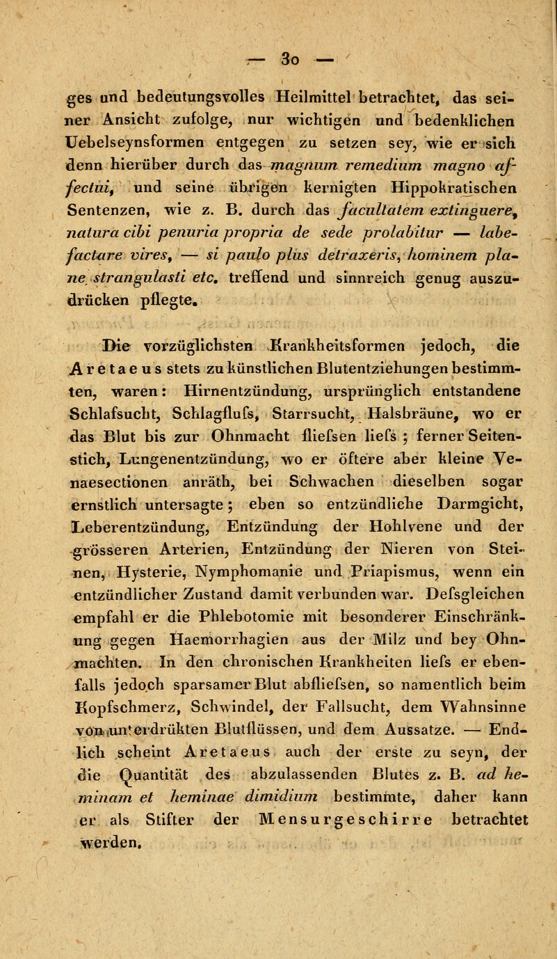 ges und bedeutungsvolles Heilmittel betrachtet, das sei- ner Ansicht zufolge, nur wichtigen und bedenklichen Uebelseynsformen entgegen zu setzen sey, wie er sich, denn hierüber durch das magnum remedinm magno af- fectuif und seine übrigen kernigten Hippokratisehen Sentenzen, wie z. B. durch das facaltatem extinguere^ natura cibi penuria propria de sede prolabitur — labe- factare vires, — si paulo plus detraxeris, hominem pla- nestrangulasti etc, treffend und sinnreich genug auszu- drücken pflegte. Die vorzüglichsten Krankheitsformen jedoch, die Aretaeus stets zu künstlichen Blutentziehungen bestimm- ten, waren: Hirnentzündung, ursprünglich entstandene Schlafsucht, Schlagflufs, Starrsucht, Halsbräune, wo er das Blut bis zur Ohnmacht fliefsen liefs 3 ferner Seiten- stich, Lungenentzündung, wo er öftere aber kleine Ve- naesectionen anräth, bei Schwachen dieselben sogar ernstlich untersagte; eben so entzündliche Darmgicht, Leberentzündung, Entzündung der Hohlvene und der grösseren Arterien, Entzündung der Nieren von Stei« nen, Hysterie, Nymphomanie und Priapismus, wenn ein entzündlicher Zustand damit verbunden war. Defsgleichen empfahl er die Phlebotomie mit besonderer Einschränk- ung gegen Haemorrhagien aus der Milz und bey Ohn- mächten. In den chronischen Krankheiten liefs er eben- falls jedoch sparsamer Blut abfliefsen, so namentlich beim Kopfschmerz, Schwindel, der Fallsucht, dem Wahnsinne von-iUiiterdrükten Blutflüssen, und dem Aussatze. — End- lich scheint Aretaeus auch der erste zu seyn, der die Quantität des abzulassenden Blutes z. B. ad he- minain et heminae dimidium bestimmte, daher kann er als Stifter der Mensurgeschirre betrachtet werden.