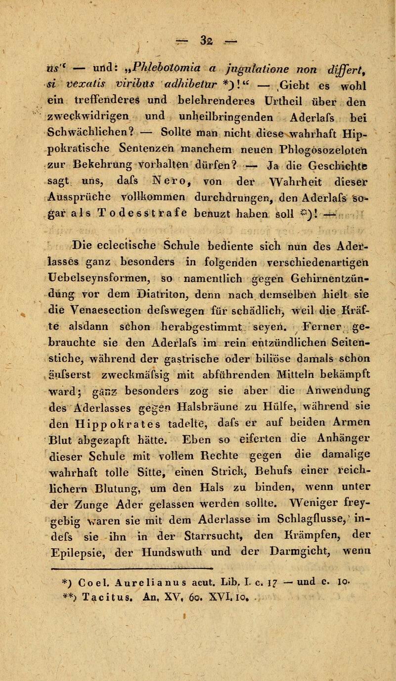 us'K — und: „Phlebolömia a jugnlatione non differt, si vexatis viribus adhibetür *)l — ,Giebt es wohl ein treffenderes und belehrenderes ürtheil über den zweckwidrigen und unheilbringenden Aderlafs bei Schwächliehen? — Sollte man nicht diese wahrhaft Hip- pokratische Sentenzen manchem neuen Phlogösozeloten zur Bekehrung vorhalten dürfen? — Ja die Geschichte sagt uns, dafs Nero, von der Wahrheit dieser Aussprüche vollkommen durchdrungen, den Aderlafs so- gar als Todesstrafe benuzt haben soll *)■! —- Die eclectische Schule bediente sich nun des Ader- lasses ganz besonders in folgenden verschiedenartigen Uebelseynsformen, so namentlich gegen Gehirnentzün- dung vor dem Diatriton, denn nach demselben hielt sie die Venaesection defswegen für schädlich, weil die Kräf- te alsdann schon herabgestimmt seyeii. Ferner ge- brauchte sie den Aderlafs im rein entzündlichen Seiten- stiche, während der gastrische öder biliöse damals schon äufserst zweckmafsig mit abführenden Mitteln bekämpft Ward; ganz besonders zog sie aber die Anwendung des Aderlasses gegen Halsbräune zu Hülfe, während sie den Hippokrates tadelte, dafs er auf beiden Armen Blut abgezapft hätte. Eben so eiferten die Anhänger dieser Schule mit vollem Rechte gegen die damalige wahrhaft tolle Sitte, einen Strick, Behufs einer reich- lichem Blutung, um den Hals zu binden, wenn unter der Zunge Ader gelassen werden sollte. Weniger frey- gebig waren sie mit dem Aderlasse im Schlagflusse,' in- defs sie ihn in der Starrsucht, den Krämpfen, der Epilepsie, der Hundswuth und der Darmgicht, wenn *) Coel. Aurelianus acut. Lib, I c. 17 — und e. 10. **) Tacitus. An, XV, 60. XVI. io.