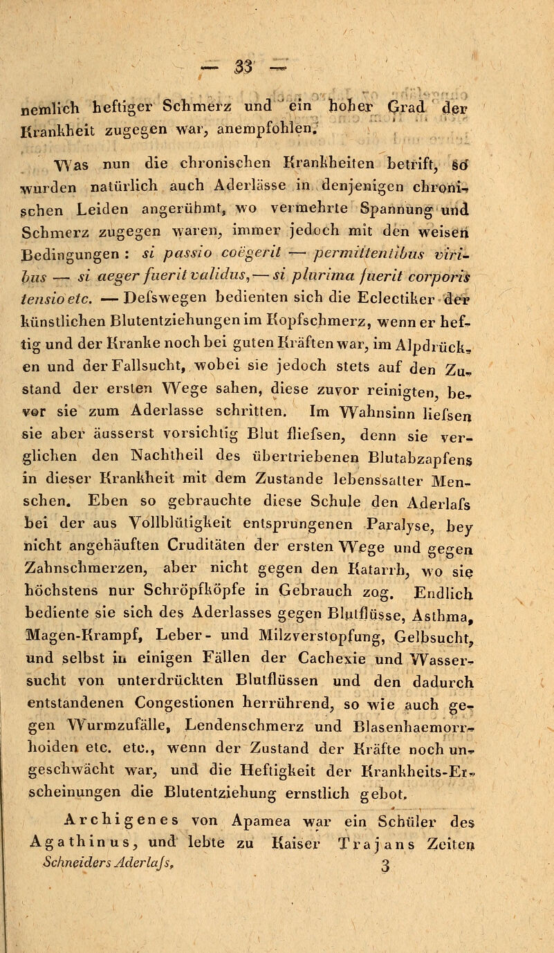 nemlieh heftiger Schmerz und ein hoher Grad der Krankheit zugegen war, anempfohlen; Was nun die chronischen Krankheiten betriff, %tf wurden natürlich auch Aderlässe in denjenigen chroni-» gehen Leiden angerühmt, wo vermehrte Spannung und Schmerz zugegen waren, immer jedoch mit den weisen Bedingungen : si passio coegerit — permiitentibus viri- bus _ si aeger fuerit validus,--—si plurima fuerit corporis tensioetc. — Defswegen bedienten sich die Eclectiker der künstlichen Blutentziehungen im Kopfschmerz, wenn er hef-* tig und der Kranke noch bei guten Kräften war, im Alpdrück, en und der Fallsucht, wobei sie jedoch stets auf den Zu- stand der ersten Wege sahen, diese zuvor reinigten be» vor sie zum Aderlasse schritten. Im Wahnsinn liefsen sie aber äusserst vorsichtig Blut fliefsen, denn sie ver^ glichen den Nachtheil des übertriebenen Blutabzapfens in dieser Krankheit mit dem Zustande lebenssatter Men- schen. Eben so gebrauchte diese Schule den Adprlafs bei der aus Vollblütigkeit entsprungenen Paralyse, bey nicht angehäuften Cruditäten der ersten Wege und gegen Zahnschmerzen, aber nicht gegen den Katarrh, wo sie höchstens nur Schröpfköpfe in Gebrauch zog. Endlich bediente sie sich des Aderlasses gegen Blutflüsse, Asthma Magen-Krampf, Leber- und Milzverstopfung, Gelbsucht, und selbst in einigen Fällen der Cachejde und Wasseiv sucht von unterdrückten Blutflüssen und den dadurch entstandenen Congestionen herrührend, so wie auch ge^ gen Wrurmzufälle, Lendenschmerz und Blasenhaemorr^ hoiden etc. etc., wenn der Zustand der Kräfte noch un^ geschwächt war, und die Heftigkeit der Krankheits-Ei*. scheinungen die Blutentziehung ernstlich gebot. Archigen es von Apamea war ein Schüler des Agathin us, und lebte zu Kaiser Trajans Zeiten Schneiders Aderlajs, 3
