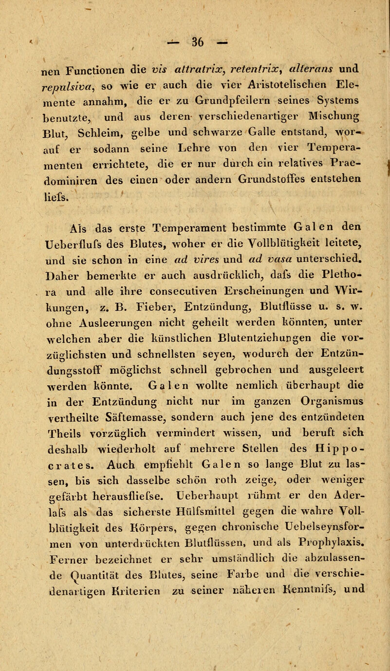 nen Functionen die vis attratrlx, retenlrix, alterans und repulsiva, so wie er auch die vier Aristotelischen Ele- mente annahm, die er zu Grundpfeilern seines Systems benutzte, und aus deren- verschiedenartiger Mischung Blut, Schleim, gelbe und schwarze Galle entstand, wor- auf er sodann seine Lehre von den vier Tempera- menten errichtete, die er nur durch ein relatives Prae- dominiren des einen oder andern Grundstoffes entstehen liefs. Als das erste Temperament bestimmte Galen den Ueberflufs des Blutes, woher er die Vollblütigkeit leitete, und sie schon in eine ad vires und ad vasa unterschied. Daher bemerkte er auch ausdrücklich, dafs die Pletho- ra und alle ihre consecutiven Erscheinungen und Wir- kungen, z. B. Fieber, Entzündung, Blutflüsse u. s. w. ohne Ausleerungen nicht geheilt werden könnten, unter welchen aber die künstlichen Blutentziehungen die vor- züglichsten und schnellsten seyen, wodurch der Entzün- dungsstoff möglichst schnell gebrochen und ausgeleert werden könnte. Galen wollte nemlich überhaupt die in der Entzündung nicht nur im ganzen Organismus vertheilte Säftemasse, sondern auch jene des entzündeten Theils vorzüglich vermindert wissen, und beruft sich deshalb wiederholt auf mehrere Stellen des Hip po- erat es. Auch empfiehlt Galen so lange Blut zu las- sen, bis -sich dasselbe schön roth zeige, oder weniger gefärbt herausfliefse. üeberhaupt rühmt er den Ader- lafs als das sicherste Hülfsmittel gegen die wahre Voll- blütigkeit des Körpers, gegen chronische Uebelseynsfor- men von unterdrückten Blutflüssen, und als Prophylaxis. Ferner bezeichnet er sehr umständlich die abzulassen- de Quantität des Blutes, seine Farbe und die verschie- denartigen Kriterien zu seiner näheren Kenntnifs, und