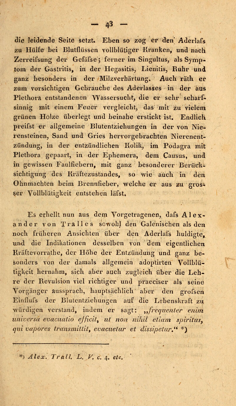 die leidende Seite setzt. Eben so zog er den Aderlafs zu Hülfe bei Blutflüssen vollblütiger Kranken, und nach Zerreifsung der Gefäfse; ferner im Singultus, als Symp- tom der Gastritis, in der Hegasitis, Lienitis, Ruhr und ganz besonders in der Milzverhärtung« Auch rath er zum vorsichtigen Gebrauche des Aderlasses in der aus Plethora entstandenen Wassersucht, die er sehr scharf- sinnig mit einem Feuer vergleicht, das mit zu vielem grünen Holze überlegt und beinahe erstickt ist. Endlich preifst er allgemeine Blutentziehungen in der von Nie- rensteinen, Sand und Gries hervorgebrachten Nierenent- zündung, in der entzündlichen Kolik, im Podagra mit Plethora, gepaart, in der Ephemera, dem Causus, und in gewissen Faulfiebern, mit ganz besonderer Berück- sichtigung des Kräftezustandes, so wie auch in den Ohnmächten beim Brennfieber, welche er aus zu gros- ser Vollblütigkeit entstehen läfst. Es erhellt nun aus dem Vorgetragenen, dafs Alex- ander von Tralles sowohl den Galenischen als den noch früheren Ansichten über den Aderlafs huldigte^ und die Indikationen desselben von dem eigentlichen Kräftevorrathe, der Höhe der Entzündung und ganz be- sonders von der damals allgemein adoptirten Vollblü- tigkeit hernahm, sich aber auch zugleich über die Leh- re der Revulsion viel richtiger und praeciser als seine Vorgänger aussprach, hauptsächlich aber den grofsen Einflufs der Blutentziehungen auf die Lebenskraft zu würdigen verstand, indem er sagt: „freqnenter enim universa evacuatio efficit% ut non nihil etiam spiritus^ qui vapores transmittit, evacuetur et dissipetur. *) *) Alex; Trall. L. V. c. 4. etc.