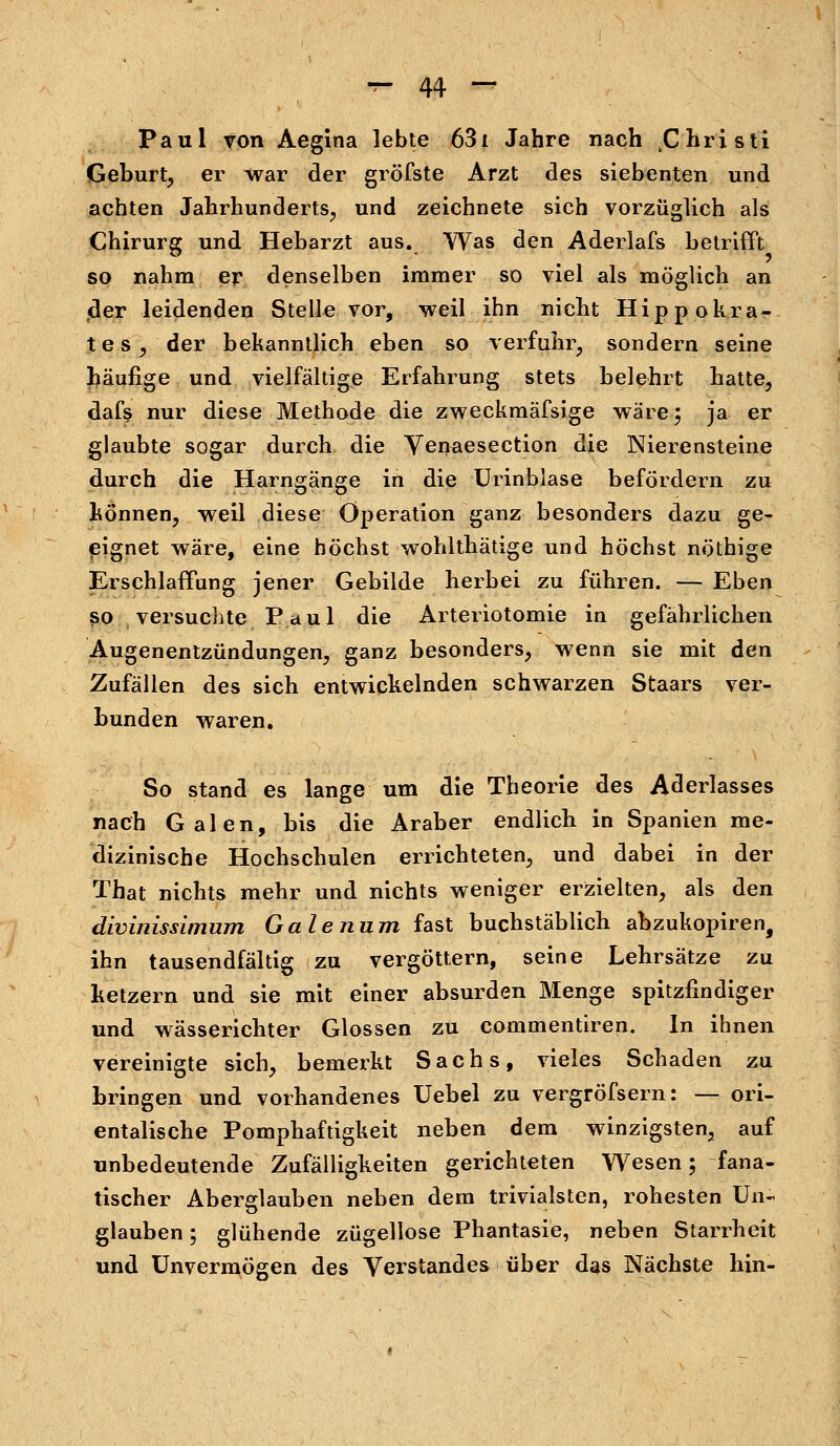 Paul von Aegina lebte 631 Jahre nach ^hristi Geburt, er war der gröfste Arzt des siebenten und achten Jahrhunderts, und zeichnete sich vorzüglich als Chirurg und Hebarzt aus. Was den Aderlafs betrifft so nahm er denselben immer so viel als möglich an •der leidenden Stelle vor, weil ihn nicht Hipp okra- tes, der bekanntlich eben so verfuhr, sondern seine häufige und vielfältige Erfahrung stets belehrt hatte, dafs nur diese Methode die zweckmäfsige wäre; ja er glaubte sogar durch die Venaesection die Nierensteine durch die Harngänge in die Urinblase befördern zu können, weil diese Operation ganz besonders dazu ge- eignet wäre, eine höchst wohlthätige und höchst nöthige Erschlaffung jener Gebilde herbei zu führen. — Eben so versuchte Paul die Arteriotomie in gefährlichen Augenentzündungen, ganz besonders, wenn sie mit den Zufällen des sich entwickelnden schwarzen Staars ver- bunden waren. So stand es lange um die Theorie des Aderlasses nach Galen, bis die Araber endlich in Spanien me- dizinische Hochschulen errichteten, und dabei in der That nichts mehr und nichts weniger erzielten, als den divinissimum Galenum fast buchstäblich abzukopiren, ihn tausendfältig zu vergöttern, seine Lehrsätze zu ketzern und sie mit einer absurden Menge spitzfindiger und wässerichter Glossen zu commentiren. In ihnen vereinigte sich, bemerkt Sachs, vieles Schaden zu bringen und vorhandenes Uebel zu vergröfsern: — ori- entalische Pomphaftigkeit neben dem winzigsten, auf unbedeutende Zufälligkeiten gerichteten Wesen; fana- tischer Aberglauben neben dem trivialsten, rohesten Un- glauben ; glühende zügellose Phantasie, neben Starrheit und Unvermögen des Verstandes über das Nächste hin-