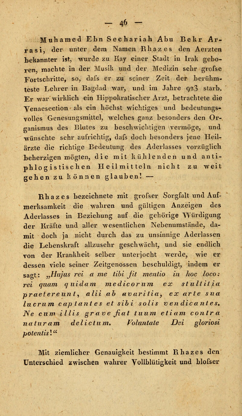 Muhamed Ebn Sechariah Abu Bekr Ar- rasi, der unter dem Namen Rhazes den Aerzten bekannter ist, wurde zu Kay einer Stadt in Irak gebo- ren, machte in der Musik und der Medizin sehr grofse Fortschritte, so, dafs er zu seiner Zeit der berühm- teste Lehrer in Bagdad war, und im Jahre 923 starb. Er war wirklich ein Hippokratischer Arzt, betrachtete die Yenaesection • als ein höchst wichtiges und bedeutungs- volles Genesungsmittel, welches ganz besonders den Or- ganismus des Blutes zu beschwichtigen vermöge, und ■wünschte sehr aufrichtig, dafs doch besonders jene Heil- ärzte die richtige Bedeutung des Aderlasses vorzüglich beherzigen mögten, die mit kühlenden und anti- phlogistischen Heilmitteln nicht zu weit gehen zu können glauben! — Rhazes bezeichnete mit grofser Sorgfalt und Auf- merksamkeit die wahren und gültigen Anzeigen des Aderlasses in Beziehung auf die gehörige Würdigung der Kräfte und aller wesentlichen Nebenumstände, da- mit doch ja nicht durch das zu unsinnige Aderlassen die Lebenskraft allzusehr geschwächt, und sie endlich von der Krankheit selber unterjocht werde, wie er dessen viele seiner Zeitgenossen beschuldigt, indem er sagt: „Hujus rei a me tibi fit mentio in hoc loco: rei quam quidam medicornm ex stultit^a praeiereunt, alii ab avaritia, ex arte sua In er um cap tant es et sibi solis v en die ante s> Ne cum. Ulis gr ave fiat tu um etiam contra naturam delictum. Voluntate Dei gloriosi potentis! Mit ziemlicher Genauigkeit bestimmt Rhazes den Unterschied zwischen wahrer Vollblütigkeit und blofser