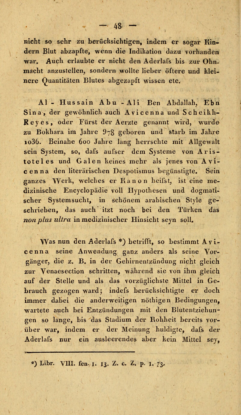 nicht so sehr zu berücksichtigen, indem er sogar Rin- dern Blut abzapfte, wenn die Indikation dazu vorhanden war. Auch erlaubte er nicht den Aderlafs bis zur Ohn- macht anzustellen, sondern wollte lieber öftere und klei- nere Quantitäten Blutes abgezapft wissen etc. AI - Hussain Abu -Ali Ben Abdallah, Ebn Sina, der gewöhnlich auch Avicenna und Scheikh- Reyes, oder Fürst der Aerzte genannt wird, wurde zu Bokhara im Jahre 978 geboren und starb im Jahre io36. Beinahe 600 Jahre lang herrschte mit Allgewalt sein System, so, dafs aufser dem Systeme von Aris- toteles und Galen keines mehr als jenes von Avi- cenna den literarischen Despotismus begünstigte. Sein ganzes Werk, welches er Kanon heifst, ist eine me- dizinische Encyclopädie voll Hypothesen und dogmati- scher Systemsucht, in schönem arabischen Style ge- schrieben, das auch itzt noch bei den Türken das non plus ultra in medizinischer Hinsicht seyn soll. Was nun den Aderlafs *) betrifft, so bestimmt Avi- ce nna seine Anwendung ganz anders als seine Vor- gänger, die z. B. in der Gehirnentzündung nicht gleich zur Venaesection schritten, während sie von ihm gleich auf der Stelle und als das vorzüglichste Mittel in Ge- brauch gezogen ward; indefs berücksichtigte er doch immer dabei die anderweitigen nöthigen Bedingungen, wartete auch bei Entzündungen mit den Blutentziehun- gen so lange, bis das Stadium der Rohheit bereits vor- über war, indem er der Meinung huldigte, dafs der Aderlafs nur ein ausleerendes aber kein Mittel sey, *) Libr. VIII. fen. I. 13. Z. c. Z. p. 1. 73,