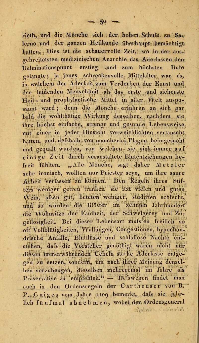 rieth, und die Mönche sich der, hohen Schule, zu Sa- lerno und der ganzen Heilkunde überhaupt bemächtigt hatten. Dies ist die schauervolle Zeit, wo in der aus- gebreitetsten medizinischen. Anarchie das Aderlassen den Kulmin ationspunct erstieg „und zum höchsten Rufe gelangte; ja jenes schreckenvolle Mittelalter war es, in welchem der Aderlafs.zum Verderben der Kunst und der leidenden Menschheit als das erste und sicherste Heil- und prophylactische Mittel in ^aller Welt auspo- saunt ward; denn die Mönche erfuhren an sich gar bald die wohlthätige Wirkung desselben, nachdem sie ihre höchst einfache, strenge und gesunde Lebensweise mit einer in jeder Hinsicht verweichlichten vertauscht, hatten, und defshalb .von mancherlei Plagen heimgesucht und gequält wurden, von welchen sie sich immer auf einige Zeit durch veranstaltete Blutentziehungen be- freit fühlten. „Alle Mönche, sagt daher Metzler sehr ironisch, wollten nur Priester seyn, um inre saure Arbeit verlassenJzu' können. Ben Regeln ihres Stif-, ters weniger getreu tränken sie itzt vielen und guten Wein, äfsen'gut, beteten weniger, stuairten schlecnt, und so wurden die Klöster im ze'hnTeh Jahrhundert die Wohnsitze der Faulheit, der'ScKwelgerey und Zu-' gellosigkeit. Bei dieser 'Lebensart mufsten freilich so oft Vollblütigkeiten, Wallungen, Congestionen, hypochon-' drische Anfälle, Blütflüsse und schlaflose Nächte /e'nt- stehen, dafs die Vorsteher genöthigt waren nicht nur diesen immerwährenden Uebeln starke Aderlässe entge- gen zu setzen, sondert, um nach* ihrer Meinung densel- ben vorzubeugen, ^dieselben mehreremal im Jahre als Präservative zu 'empfehlen.'*— DefsWegen findet man auch in den Ordensregeln der Cartheuser von R. P. .Guiges vom Jahre 1109 bemerkt, dafs sie jähr- lich fünfmal abnehmen, wobei der, Ordensgeneral