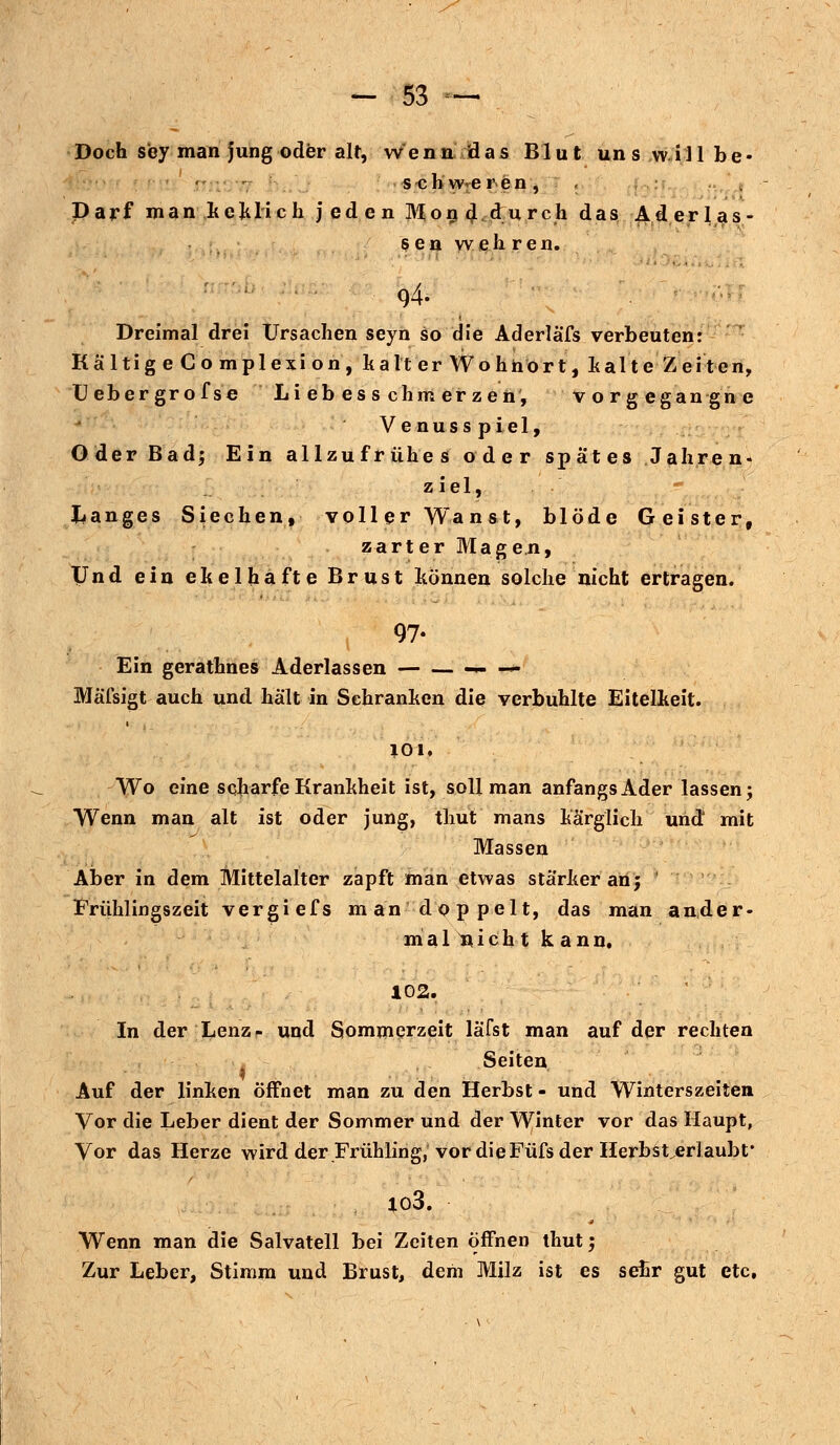 Doch sey man jung oder alt, wenn das Blut uns willbe* s cb w eren, . Darf man keklich jeden Mon4.i,urch das Aderlas- sen wehren. 94- Dreimal drei Ursachen seyn so die Aderläfs verbeuten: Kältig e Co mplexion, kalt er Wohnort, kalte Zeiten, Uebergrofse Liebesschmerzen', vorgegangne Venusspiel, Oder Bad; Ein allzufrühes oder spates Jahren« ziel, langes Siechen, voller Wanst, blöde Geister, zarter Magen, Und ein ekelhafte Brust können solche nicht ertragen. 97- Ein gerathnes Aderlassen -»--*- Mäßigt auch und hält in Schranken die verbuhlte Eitelkeit. 101, Wo eine scharfe Krankheit ist, soll man anfangs Ader lassen; Wenn man alt ist oder jung, thut mans kärglich und1 mit Massen Aber in dem Mittelalter zapft man etwas stärker an; ' Frühlingszeit vergiefs man doppelt, das man ander- mal nicht kann. 102. In der Lenz- und Sommerzeit läfst man auf der rechten Seiten Auf der linken öffnet man zu den Herbst - und Winterszeiten Vor die Leber dient der Sommer und der Winter vor das Haupt, Vor das Herze wird der Frühling,'vor die Füfs der Herbster] aubf io3. Wenn man die Salvatell bei Zeiten offnen thut; Zur Leber, Stimm und Brust, dem Milz ist es sehr gut etc,