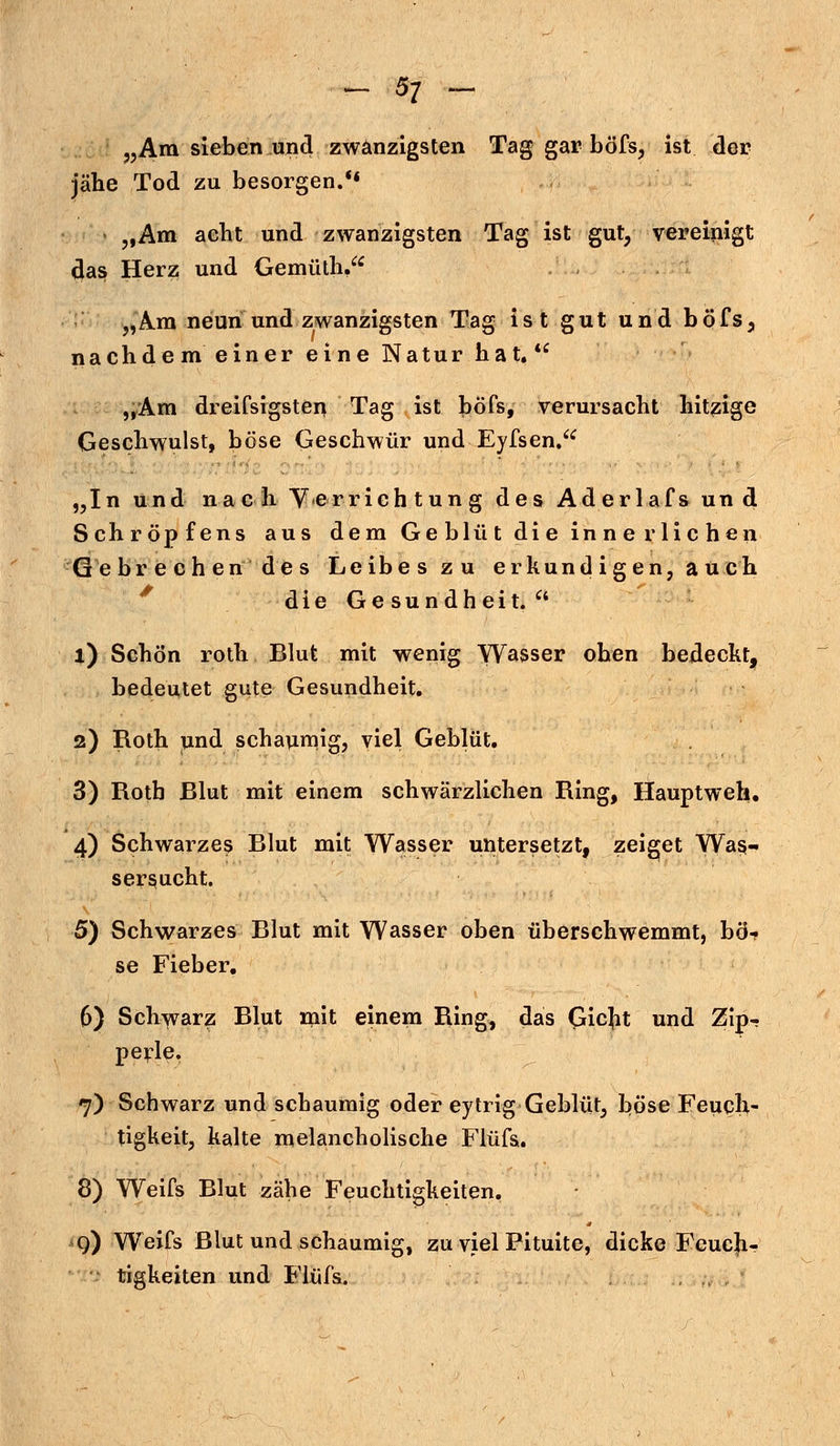 „Am sieben und zwanzigsten Tag gar böfs, ist der jähe Tod zu besorgen. „Am acht und zwanzigsten Tag ist gut, vereinigt das Herz und Gemüth, „Am neun und zwanzigsten Tag ist gut und böfs, nachdem einer eine Natur hat.  „Am dreifsigsteu Tag ist böfs, verursacht hitzige Geschwulst, böse Geschwür und Eyfsen. „In und nach V «er rieh tung des Aderlafsund Schröpfens aus dem Geblüt die innerlichen Gebrechen des Leibes zu erkundigen, auch die Gesundheit.  1) Schön roth Blut mit wenig Wasser oben bedeckt, bedeutet gute Gesundheit. 2) Roth und schaumig, viel Geblüt. 3) Roth Blut mit einem schwärzlichen Ring, Hauptweh. 4) Schwarzes Blut mit Wasser untersetzt, zeiget Was- sersucht. 5) Schwarzes Blut mit Wasser oben überschwemmt, bö- se Fieber. 6) Schwarz Blut mit einem Ring, das Qicjit und Zip- perle. 7) Schwarz und schaumig oder eytrig Geblüt, böse Feuch- tigkeit, kalte melancholische Flüfs. 8) Weifs Blut zähe Feuchtigkeiten. qi) Weifs Blut und schaumig, zu viel Pituite, dicke Feuch- tigkeiten und Flüfs.